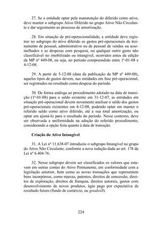 27. Se a entidade optar pela manutenção do diferido como ativo, 
deve manter o subgrupo Ativo Diferido no grupo Ativo Não Circulan-te 
e dar seguimento ao processo de amortização. 
28. Em situação de pré-operacionalidade, a entidade deve regis-trar 
no subgrupo do ativo diferido os gastos pré-operacionais de trei-namento 
de pessoal, administrativo ou de pessoal de vendas ou asse-melhados 
e as despesas com pesquisa, ou qualquer outro gasto não 
classificável no imobilizado ou intangível, ocorridos antes da edição 
da MP nº 449-08, ou seja, no período compreendido entre 1º-01-08 e 
4-12-08. 
29. A partir de 5-12-08 (data da publicação da MP nº 449-08), 
aqueles tipos de gastos devem, nas entidades em fase pré-operacional, 
ser registrados no resultado como despesa do período. 
30. De forma análoga ao procedimento adotado na data de transi-ção 
(1º-01-08) para o saldo existente em 31-12-07, as entidades em 
situação pré-operacional devem novamente analisar o saldo dos gastos 
pré-operacionais existentes em 4-12-08, podendo optar em manter o 
referido saldo como ativo diferido, até a sua total amortização, ou 
optar em ajustá-lo para o resultado do período. Nesse contexto, deve 
ser observada a uniformidade na adoção do referido procedimento, 
considerando a opção feita quanto à data de transição. 
Criação do Ativo Intangível 
31. A Lei nº 11.638-07 introduziu o subgrupo Intangível no grupo 
do Ativo Não Circulante, conforme a nova redação dada ao art. 178 da 
Lei nº 6.404-76. 
32. Nesse subgrupo devem ser classificados os valores que esta-vam 
em outras contas do Ativo Permanente, em conformidade com a 
legislação anterior, bem como as novas transações que representem 
bens incorpóreos, como marcas, patentes, direitos de concessão, direi-tos 
de exploração, direitos de franquia, direitos autorais, gastos com 
desenvolvimento de novos produtos, ágio pago por expectativa de 
resultado futuro (fundo de comércio, ou goodwill). 
224 
 