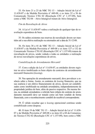 33. Os itens 21 a 23 da NBC TG 13 – Adoção Inicial da Lei nº 
11.638-07 e da Medida Provisória nº 449-08, e os itens 32 a 56 do 
Comunicado Técnico CTG 02 (Resolução CFC nº 1.157-09), bem 
como a NBC TG 04 – Ativo Intangível tratam do Ativo Intangível. 
Fim da Reavaliação de Ativos 
34. A Lei nº 11.638-07 vedou a realização de qualquer tipo de re-avaliação 
225 
espontânea de bens. 
35. Os saldos existentes nas reservas de reavaliação devem ser man-tidos 
até a sua efetiva realização ou estornados até a data de 31-12-08. 
36. Os itens 38 a 41 da NBC TG 13 - Adoção Inicial da Lei nº 
11.638-07 e da Medida Provisória nº 449-08 e os itens 127 a 132 do 
Comunicado Técnico CTG 02 (Resolução CFC nº 1.157-09) tratam da 
reavaliação de ativos, sendo vedada a todas as entidades a realização 
de novas reavaliações espontâneas de ativos. 
Contabilização do Arrendamento Mercantil 
37. Com a edição da Lei nº 11.638-07, as entidades devem regis-trar 
no ativo imobilizado os bens objeto de contratos de arrendamento 
mercantil financeiro (leasing). 
38. Nas operações de arrendamento mercantil, deve prevalecer a es-sência 
sobre a forma. Assim, os contratos de leasing financeiro, que na 
sua essência é um efetivo financiamento de ativos, devem ser contabili-zados 
como imobilizado na entidade arrendatária, independentemente da 
propriedade jurídica do bem, além do passivo respectivo. Da mesma for-ma, 
na entidade arrendadora o referido bem (objeto de contrato de arren-damento 
mercantil) deve ser tratado como um bem vendido de forma 
financiada, com o reconhecimento contábil do recebível correspondente. 
39. É válido ressaltar que o leasing operacional continua sendo 
contabilizado como despesa. 
40. O item 19 da NBC TG 13 – Adoção Inicial da Lei nº 11.638- 
07 e da Medida Provisória nº 449-08 e os itens 62 a 68 do Comunica-do 
Técnico CTG 02 (Resolução CFC nº 1.157-09), bem como a NBC 
 