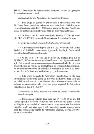 TG 06 – Operações de Arrendamento Mercantil tratam de operações 
de arrendamento mercantil. 
Extinção do Grupo Resultados de Exercícios Futuros 
41. Esse grupo de contas foi extinto com a edição da MP nº 449- 
08. Dessa forma, os saldos existentes até a data de 4-12-08 devem ser 
reclassificados na data de 5-12-08 para o grupo do Passivo Não Circu-lante, 
em contas representativas de receitas e despesas diferidas. 
42. Os itens 110 a 112 do Comunicado Técnico CTG 02 (Resolu-ção 
CFC nº 1.157-09) tratam de Resultados de Exercícios Futuros. 
Criação da conta de Ajustes de Avaliação Patrimonial 
43. A nova redação dada pela Lei nº 11.638-07 ao art. 178 (alínea 
d) da Lei nº 6.404-76 criou a conta Ajustes de Avaliação Patrimonial, 
classificada no Patrimônio Líquido. 
44. O art. 182 (§ 3º) da Lei nº 6.404-76, alterada pela Lei nº 
11.638-07, define que devem ser classificadas como Ajustes de Avali-ação 
Patrimonial, enquanto não computadas no resultado do exercício 
em obediência ao regime de competência, as contrapartidas de aumen-tos 
ou diminuições de valor atribuído a elementos do ativo e do passi-vo, 
em decorrência da sua avaliação a preços de mercado. 
45. Este grupo faz parte do Patrimônio Líquido, todavia não deve 
ser entendido como uma conta de Reservas de Lucros, haja vista que 
os referidos valores ali contabilizados ainda não transitaram pelo re-sultado, 
sendo caracterizado como um grupo especial do Patrimônio 
226 
Líquido, pela Lei nº 11.638-07. 
Manutenção de saldo positivo na conta de Lucros Acumulados, 
sem destinação 
46. Com a nova redação dada pela Lei nº 11.638-07 ao art. 178 
(alínea d) da Lei nº 6.404-76, não há mais a previsão da conta “Lucros 
ou Prejuízos Acumulados” como conta componente do Patrimônio 
Liquido, tendo em vista que o referido artigo previu apenas, como 
uma das contas componente do Patrimônio Líquido, a conta de “Pre-juízos 
Acumulados”. 
 