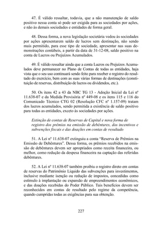 47. É válido ressaltar, todavia, que a não manutenção de saldo 
positivo nessa conta só pode ser exigida para as sociedades por ações, 
e não às demais sociedades e entidades de forma geral. 
48. Dessa forma, a nova legislação societária vedou às sociedades 
por ações apresentarem saldo de lucros sem destinação, não sendo 
mais permitido, para esse tipo de sociedade, apresentar nas suas de-monstrações 
contábeis, a partir da data de 31-12-08, saldo positivo na 
conta de Lucros ou Prejuízos Acumulados. 
49. É válido ressaltar ainda que a conta Lucros ou Prejuízos Acumu-lados 
deve permanecer no Plano de Contas de todas as entidades, haja 
vista que o seu uso continuará sendo feito para receber o registro do resul-tado 
do exercício, bem com as suas várias formas de destinações (consti-tuição 
de reservas, distribuição de lucros ou dividendos, etc.). 
50. Os itens 42 a 43 da NBC TG 13 - Adoção Inicial da Lei nº 
11.638-07 e da Medida Provisória nº 449-08 e os itens 115 e 116 do 
Comunicado Técnico CTG 02 (Resolução CFC nº 1.157-09) tratam 
dos lucros acumulados, sendo permitida a existência de saldo positivo 
para todas as entidades, exceto às sociedades por ações. 
Extinção de contas de Reservas de Capital e nova forma de 
registro dos prêmios na emissão de debêntures, dos incentivos e 
subvenções fiscais e das doações em contas de resultado 
51. A Lei nº 11.638-07 extinguiu a conta “Reserva de Prêmios na 
Emissão de Debêntures”. Dessa forma, os prêmios recebidos na emis-são 
de debêntures devem ser apropriados como receita financeira, ou 
melhor, como redução da despesa financeira na captação das referidas 
debêntures. 
52. A Lei nº 11.638-07 também proibiu o registro direto em contas 
de reservas do Patrimônio Líquido das subvenções para investimentos, 
inclusive mediante isenção ou redução de impostos, concedidas como 
estímulo à implantação ou expansão de empreendimentos econômicos, 
e das doações recebidas do Poder Público. Tais benefícios devem ser 
reconhecidos em contas de resultado pelo regime da competência, 
quando cumpridas todas as exigências para sua obtenção. 
227 
 
