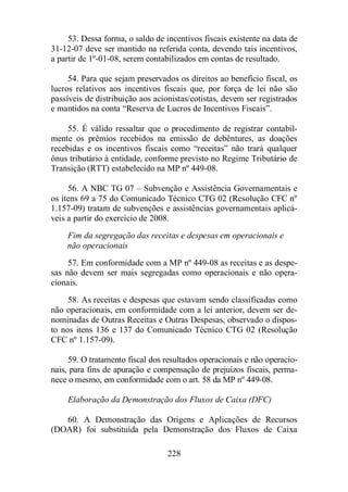 53. Dessa forma, o saldo de incentivos fiscais existente na data de 
31-12-07 deve ser mantido na referida conta, devendo tais incentivos, 
a partir de 1º-01-08, serem contabilizados em contas de resultado. 
54. Para que sejam preservados os direitos ao benefício fiscal, os 
lucros relativos aos incentivos fiscais que, por força de lei não são 
passíveis de distribuição aos acionistas/cotistas, devem ser registrados 
e mantidos na conta “Reserva de Lucros de Incentivos Fiscais”. 
55. É válido ressaltar que o procedimento de registrar contabil-mente 
os prêmios recebidos na emissão de debêntures, as doações 
recebidas e os incentivos fiscais como “receitas” não trará qualquer 
ônus tributário à entidade, conforme previsto no Regime Tributário de 
Transição (RTT) estabelecido na MP nº 449-08. 
56. A NBC TG 07 – Subvenção e Assistência Governamentais e 
os itens 69 a 75 do Comunicado Técnico CTG 02 (Resolução CFC nº 
1.157-09) tratam de subvenções e assistências governamentais aplicá-veis 
a partir do exercício de 2008. 
Fim da segregação das receitas e despesas em operacionais e 
não operacionais 
57. Em conformidade com a MP nº 449-08 as receitas e as despe-sas 
não devem ser mais segregadas como operacionais e não opera-cionais. 
58. As receitas e despesas que estavam sendo classificadas como 
não operacionais, em conformidade com a lei anterior, devem ser de-nominadas 
de Outras Receitas e Outras Despesas, observado o dispos-to 
nos itens 136 e 137 do Comunicado Técnico CTG 02 (Resolução 
228 
CFC nº 1.157-09). 
59. O tratamento fiscal dos resultados operacionais e não operacio-nais, 
para fins de apuração e compensação de prejuízos fiscais, perma-nece 
o mesmo, em conformidade com o art. 58 da MP nº 449-08. 
Elaboração da Demonstração dos Fluxos de Caixa (DFC) 
60. A Demonstração das Origens e Aplicações de Recursos 
(DOAR) foi substituída pela Demonstração dos Fluxos de Caixa 
 