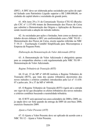 (DFC). A DFC deve ser elaborada pelas sociedades por ações de capi-tal 
fechado com Patrimônio Líquido superior a R$ 2.000.000,00, so-ciedades 
de capital aberto e sociedades de grande porte. 
61. 6Os itens 29 a 31 do Comunicado Técnico CTG 02 (Resolu-ção 
CFC nº 1.157-09) tratam da Demonstração dos Fluxos de Caixa 
que substitui a Demonstração das Origens e Aplicações de Recursos, 
sendo incentivada a adoção do método indireto. 
62. As sociedades por ações e limitadas, bem como as demais en-tidades 
devem elaborar a DFC em conformidade com a NBC TG 03 – 
Demonstração dos Fluxos de Caixa, exceto aquelas referidas na NBC 
T 19.13 – Escrituração Contábil Simplificada para Microempresa e 
Empresa de Pequeno Porte. 
Elaboração da Demonstração do Valor Adicionado (DVA) 
63. A Demonstração do Valor Adicionado é obrigatória apenas 
para as companhias abertas e está regulamentada pela NBC TG 09 – 
Demonstração do Valor Adicionado. 
Regime Tributário de Transição (RTT) 
64. O art. 15 da MP nº 449-08 instituiu o Regime Tributário de 
Transição (RTT), que trata dos ajustes tributários decorrentes dos 
novos métodos e critérios contábeis introduzidos pela Lei nº 11.638- 
07 e pelos arts. 36 e 37 da MP nº 449-08. 
65. O Regime Tributário de Transição (RTT) vigerá até a entrada 
em vigor de lei que discipline os efeitos tributários dos novos métodos 
e critérios contábeis buscando a neutralidade tributária. 
66. O RTT será opcional nos anos-calendário de 2008 e 2009, cu-ja 
opção deve ser feita quando da entrega da DIPJ do ano-base 2008, 
exercício financeiro 2009. 
Ajuste a Valor Presente (AVP) 
67. O Ajuste a Valor Presente deve ser aplicado de acordo com a 
NBC TG 12 – Ajuste a Valor Presente. 
229 
 