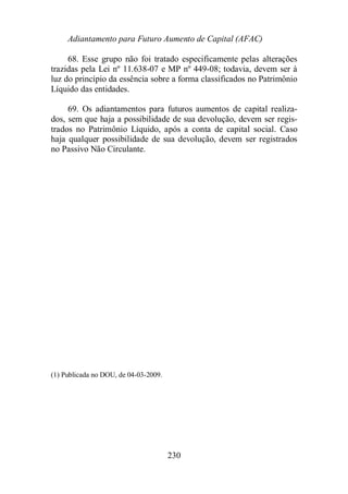 Adiantamento para Futuro Aumento de Capital (AFAC) 
68. Esse grupo não foi tratado especificamente pelas alterações 
trazidas pela Lei nº 11.638-07 e MP nº 449-08; todavia, devem ser à 
luz do princípio da essência sobre a forma classificados no Patrimônio 
Líquido das entidades. 
69. Os adiantamentos para futuros aumentos de capital realiza-dos, 
sem que haja a possibilidade de sua devolução, devem ser regis-trados 
no Patrimônio Líquido, após a conta de capital social. Caso 
haja qualquer possibilidade de sua devolução, devem ser registrados 
no Passivo Não Circulante. 
230 
(1) Publicada no DOU, de 04-03-2009. 
 