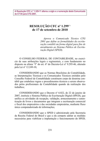 A Resolução CFC n.º 1.329-11 alterou a sigla e a numeração deste Comunicado 
de CT 04 para CTG 2001. 
RESOLUÇÃO CFC nº 1.299(1) 
de 17 de setembro de 2010 
Aprova o Comunicado Técnico CTG 
2001 que define as formalidades da escritu-ração 
contábil em forma digital para fins de 
atendimento ao Sistema Público de Escritu-ração 
Digital (SPED). 
O CONSELHO FEDERAL DE CONTABILIDADE, no exercí-cio 
de suas atribuições legais e regimentais, e com fundamento no 
disposto na alínea “f” do art. 6º do Decreto-Lei nº 9.295-46, alterado 
pela Lei nº 12.249-10, 
CONSIDERANDO que as Normas Brasileiras de Contabilidade, 
as Interpretações Técnicas e os Comunicados Técnicos emitidos pelo 
Conselho Federal de Contabilidade constituem corpo de doutrina con-tábil 
que estabelece regras e procedimentos técnicos a serem observa-dos 
pelos profissionais de Contabilidade quando da realização dos 
231 
trabalhos; 
CONSIDERANDO que o Decreto nº 6.022, de 22 de janeiro de 
2007, instituiu o Sistema Público de Escrituração Digital (SPED), que 
unifica as atividades de recepção, validação, armazenamento e auten-ticação 
de livros e documentos que integram a escrituração comercial 
e fiscal dos empresários e das sociedades empresárias, mediante fluxo 
único computadorizado de informações; 
CONSIDERANDO que o SPED é administrado pela Secretaria 
da Receita Federal do Brasil e que a ela compete adotar as medidas 
necessárias para viabilizar a implantação e funcionamento do SPED, 
 