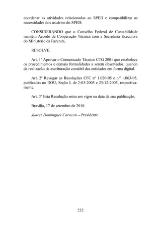 coordenar as atividades relacionadas ao SPED e compatibilizar as 
necessidades dos usuários do SPED; 
CONSIDERANDO que o Conselho Federal de Contabilidade 
mantém Acordo de Cooperação Técnica com a Secretaria Executiva 
do Ministério da Fazenda, 
232 
RESOLVE: 
Art. 1º Aprovar o Comunicado Técnico CTG 2001 que estabelece 
os procedimentos e demais formalidades a serem observados, quando 
da realização da escrituração contábil das entidades em forma digital. 
Art. 2º Revogar as Resoluções CFC nº 1.020-05 e n.º 1.063-05, 
publicadas no DOU, Seção I, de 2-03-2005 e 23-12-2005, respectiva-mente. 
Art. 3º Esta Resolução entra em vigor na data da sua publicação. 
Brasília, 17 de setembro de 2010. 
Juarez Domingues Carneiro – Presidente 
 