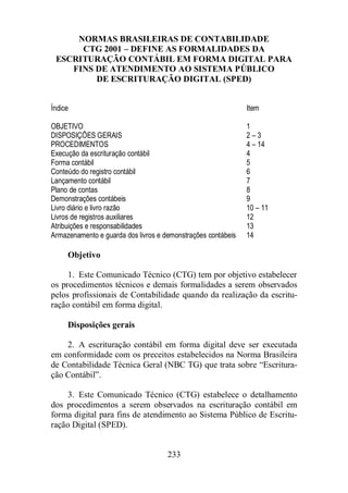 NORMAS BRASILEIRAS DE CONTABILIDADE 
CTG 2001 – DEFINE AS FORMALIDADES DA 
ESCRITURAÇÃO CONTÁBIL EM FORMA DIGITAL PARA 
FINS DE ATENDIMENTO AO SISTEMA PÚBLICO 
DE ESCRITURAÇÃO DIGITAL (SPED) 
Índice Item 
OBJETIVO 1 
DISPOSIÇÕES GERAIS 2 – 3 
PROCEDIMENTOS 4 – 14 
Execução da escrituração contábil 4 
Forma contábil 5 
Conteúdo do registro contábil 6 
Lançamento contábil 7 
Plano de contas 8 
Demonstrações contábeis 9 
Livro diário e livro razão 10 – 11 
Livros de registros auxiliares 12 
Atribuições e responsabilidades 13 
Armazenamento e guarda dos livros e demonstrações contábeis 14 
233 
Objetivo 
1. Este Comunicado Técnico (CTG) tem por objetivo estabelecer 
os procedimentos técnicos e demais formalidades a serem observados 
pelos profissionais de Contabilidade quando da realização da escritu-ração 
contábil em forma digital. 
Disposições gerais 
2. A escrituração contábil em forma digital deve ser executada 
em conformidade com os preceitos estabelecidos na Norma Brasileira 
de Contabilidade Técnica Geral (NBC TG) que trata sobre “Escritura-ção 
Contábil”. 
3. Este Comunicado Técnico (CTG) estabelece o detalhamento 
dos procedimentos a serem observados na escrituração contábil em 
forma digital para fins de atendimento ao Sistema Público de Escritu-ração 
Digital (SPED). 
 