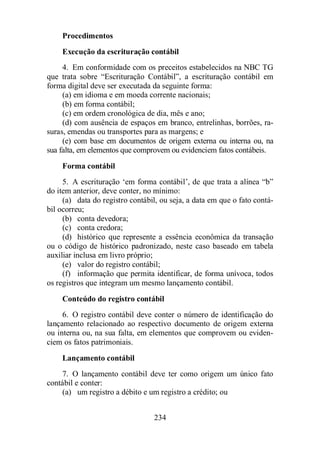Procedimentos 
Execução da escrituração contábil 
4. Em conformidade com os preceitos estabelecidos na NBC TG 
que trata sobre “Escrituração Contábil”, a escrituração contábil em 
forma digital deve ser executada da seguinte forma: 
(a) em idioma e em moeda corrente nacionais; 
(b) em forma contábil; 
(c) em ordem cronológica de dia, mês e ano; 
(d) com ausência de espaços em branco, entrelinhas, borrões, ra-suras, 
emendas ou transportes para as margens; e 
(e) com base em documentos de origem externa ou interna ou, na 
sua falta, em elementos que comprovem ou evidenciem fatos contábeis. 
Forma contábil 
5. A escrituração ‘em forma contábil’, de que trata a alínea “b” 
do item anterior, deve conter, no mínimo: 
(a) data do registro contábil, ou seja, a data em que o fato contá-bil 
ocorreu; 
(b) conta devedora; 
(c) conta credora; 
(d) histórico que represente a essência econômica da transação 
ou o código de histórico padronizado, neste caso baseado em tabela 
auxiliar inclusa em livro próprio; 
(e) valor do registro contábil; 
(f) informação que permita identificar, de forma unívoca, todos 
os registros que integram um mesmo lançamento contábil. 
Conteúdo do registro contábil 
6. O registro contábil deve conter o número de identificação do 
lançamento relacionado ao respectivo documento de origem externa 
ou interna ou, na sua falta, em elementos que comprovem ou eviden-ciem 
os fatos patrimoniais. 
Lançamento contábil 
7. O lançamento contábil deve ter como origem um único fato 
234 
contábil e conter: 
(a) um registro a débito e um registro a crédito; ou 
 