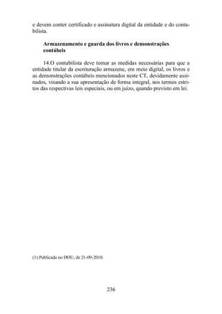 e devem conter certificado e assinatura digital da entidade e do conta-bilista. 
Armazenamento e guarda dos livros e demonstrações 
contábeis 
14.O contabilista deve tomar as medidas necessárias para que a 
entidade titular da escrituração armazene, em meio digital, os livros e 
as demonstrações contábeis mencionados neste CT, devidamente assi-nados, 
visando a sua apresentação de forma integral, nos termos estri-tos 
das respectivas leis especiais, ou em juízo, quando previsto em lei. 
236 
(1) Publicada no DOU, de 21-09-2010. 
 