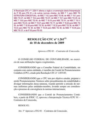 A Resolução CFC nº 1.329-11 alterou a sigla e a numeração desta Interpretação 
de IT 08 para ITG 01 e de outras normas citadas: de NBC T 1 para NBC TG 
ESTRUTURA CONCEITUAL; de NBC T 10.2 para NBC TG 06; de NBC T 19.1 para 
NBC TG 27; de NBC T 19.4 para NBC TG 07; de NBC T 19.7 para NBC TG 25; de 
NBC T 19.8 para NBC TG 04; de NBC T 19.10 para NBC TG 01; de NBC T 19.11 
para NBC TG 23; de NBC T 19.21 para NBC TG 17; de NBC T 19.22 para NBC TG 
20; de NBC T 19.30 para NBC TG 30; de NBC T 19.32 para NBC TG 38; de NBC T 
19.33 para NBC TG 39; de NBC T 19.34 para NBC TG 40; de NBC T 19.39 para 
NBC TG 37; e de IT 03 para ITG 03. 
RESOLUÇÃO CFC nº 1.261(1) 
de 10 de dezembro de 2009 
Aprova a ITG 01 – Contratos de Concessão. 
O CONSELHO FEDERAL DE CONTABILIDADE, no exercí-cio 
de suas atribuições legais e regimentais, 
CONSIDERANDO que o Conselho Federal de Contabilidade, em 
conjunto com outras entidades, é membro do Comitê de Pronunciamentos 
Contábeis (CPC), criado pela Resolução CFC nº 1.055-05; 
CONSIDERANDO que o CPC tem por objetivo estudar, preparar e 
emitir Pronunciamentos Técnicos sobre procedimentos de contabilidade e 
divulgar informações dessa natureza, visando permitir a emissão de nor-mas 
uniformes pelas entidades-membro, levando sempre em considera-ção 
o processo de convergência às normas internacionais; 
CONSIDERANDO que o Comitê de Pronunciamentos Contá-beis, 
a partir da IFRIC 12, aprovou a Interpretação Técnica ICPC 01 – 
Contratos de Concessão, 
RESOLVE: 
Art. 1º Aprovar a ITG 01 – Contratos de Concessão. 
 