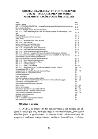 NORMAS BRASILEIRAS DE CONTABILIDADE 
CTG 02 – ESCLARECIMENTOS SOBRE 
AS DEMONSTRAÇÕES CONTÁBEIS DE 2008 
Índice Item 
Objetivo e alcance 1 – 2 
NBC TG ESTRUTURA CONCEITUAL – Estrutura Conceitual para a Elaboração e Apresentação das 
Demonstrações Contábeis 
Objetivo e alcance 
1. O CFC, no intuito de dar transparência à sua posição em al-guns 
assuntos que têm, pelo que chega a seu conhecimento, provocado 
dúvidas junto a profissionais de contabilidade, administradores de 
empresas, auditores independentes, analistas, investidores, credores, 
24 
3 – 6 
NBC TG 01– Redução ao Valor Recuperável de Ativos 7 – 12 
NBC TG 02 – Efeitos das Mudanças nas Taxas de Câmbio e Conversão de Demonstrações Contá-beis 
13 – 28 
Moeda funcional 16 – 18 
Formas jurídicas do investimento no exterior 19 – 23 
Outros pontos 24 – 28 
NBC TG 03 – Demonstração dos Fluxos de Caixa 29 – 31 
NBC TG 04 – Ativo Intangível 32 – 56 
Ágio por expectativa de rentabilidade futura 39 – 50 
Classificação contábil dos ágios e deságios 51 – 56 
NBC TG 05 – Divulgação sobre Partes Relacionadas 57 – 61 
NBC TG 06 – Operações de Arrendamento Mercantil 62 – 68 
NBC TG 07 – Subvenção e Assistência Governamentais 69 – 75 
NBC TG 08 – Custos de Transação e Prêmios na Emissão de Títulos e Valores Mobiliários 76 – 83 
Nova forma de alocar e contabilizar encargos financeiros, custos de captação de empréstimos e 
76 – 79 
financiamentos e prêmios na emissão de debêntures 
Nova forma de contabilizar custos de emissão por ações 80 – 83 
NBC TG 09 – Demonstração do Valor Adicionado 84 – 88 
NBC TG 10 – Pagamento Baseado em Ações 89 – 96 
NBC TG 11 – Contratos de Seguro 97 
NBC TG 12 – Ajuste a Valor Presente 98 – 107 
NBC TG 13 – Adoção Inicial da Lei nº 11.638-07 e da Medida Provisória nº 449-08 108 – 118 
Comparabilidade 2008 vs. 2007 109 
Desaparecimento do grupo Resultados de Exercícios Futuros 110 – 112 
Desaparecimento do subgrupo Ativo Diferido 113 
Equivalência patrimonial 114 
Lucros acumulados 115 – 116 
Definição de práticas contábeis adotadas no Brasil 117 – 118 
NBC T 19.19(6) – Instrumentos Financeiros: Reconhecimento, Mensuração e Divulgação 119 – 126 
Investimentos societários permanentes 120 
Instrumentos de patrimônio líquido e de dívidas 121 
Outros pontos 122 – 126 
Reserva de reavaliação 127 - 132 
Despesas pré-operacionais e aquisição de softwares 133 – 135 
Eliminação de receitas e despesas não operacionais 136 – 137 
Vida útil econômica dos bens do imobilizado 138 – 139 
Ajustes de exercícios anteriores 140 
Regras de divulgação 141 
CTG 01 – Entidades de Incorporação Imobiliária 142 
Nova classificação do balanço 143 
 