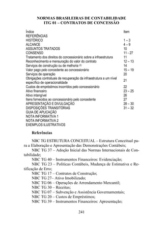NORMAS BRASILEIRAS DE CONTABILIDADE 
ITG 01 – CONTRATOS DE CONCESSÃO 
Índice Item 
REFERÊNCIAS 
HISTÓRICO 1 – 3 
ALCANCE 4 – 9 
ASSUNTOS TRATADOS 10 
CONSENSO 11 - 27 
Tratamento dos direitos do concessionário sobre a infraestrutura 11 
Reconhecimento e mensuração do valor do contrato 12 – 13 
Serviços de construção ou de melhoria (2) 14 
Valor pago pelo concedente ao concessionário 15 – 19 
Serviços de operação 20 
Obrigações contratuais de recuperação da infraestrutura a um nível 
específico de operacionalidade 
241 
21 
Custos de empréstimos incorridos pelo concessionário 22 
Ativo financeiro 23 – 25 
Ativo intangível 26 
Itens fornecidos ao concessionário pelo concedente 27 
APRESENTAÇÃO E DIVULGAÇÃO 28 – 30 
DISPOSIÇÕES TRANSITÓRIAS 31 – 32 
GUIA DE APLICAÇÃO 
NOTA INFORMATIVA 1 
NOTA INFORMATIVA 2 
EXEMPLOS ILUSTRATIVOS 
Referências 
NBC TG ESTRUTURA CONCEITUAL – Estrutura Conceitual pa-ra 
a Elaboração e Apresentação das Demonstrações Contábeis; 
NBC TG 37 – Adoção Inicial das Normas Internacionais de Con-tabilidade; 
NBC TG 40 – Instrumentos Financeiros: Evidenciação; 
NBC TG 23 – Políticas Contábeis, Mudança de Estimativa e Re-tificação 
de Erro; 
NBC TG 17 – Contratos de Construção; 
NBC TG 27– Ativo Imobilizado; 
NBC TG 06 – Operações de Arrendamento Mercantil; 
NBC TG 30 – Receitas; 
NBC TG 07 – Subvenção e Assistência Governamentais; 
NBC TG 20 – Custos de Empréstimos; 
NBC TG 39 – Instrumentos Financeiros: Apresentação; 
 