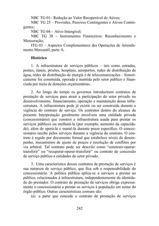NBC TG 01– Redução ao Valor Recuperável de Ativos; 
NBC TG 25 – Provisões, Passivos Contingentes e Ativos Contin-gentes; 
NBC TG 04 – Ativo Intangível; 
NBC TG 38 – Instrumentos Financeiros: Reconhecimento e 
242 
Mensuração; 
ITG 03 – Aspectos Complementares das Operações de Arrenda-mento 
Mercantil, parte A. 
Histórico 
1. A infraestrutura de serviços públicos – tais como estradas, 
pontes, túneis, prisões, hospitais, aeroportos, redes de distribuição de 
água, redes de distribuição de energia e de telecomunicações – histori-camente 
foi construída, operada e mantida pelo setor público e finan-ciada 
por meio de dotações orçamentárias. 
2. Ao longo do tempo os governos introduziram contratos de 
prestação de serviços para atrair a participação do setor privado no 
desenvolvimento, financiamento, operação e manutenção dessa infra-estrutura. 
A infraestrutura pode já existir ou ser construída durante a 
vigência do contrato de serviço. Os contratos dentro do alcance da 
presente Interpretação geralmente envolvem uma entidade privada 
(concessionário) que constroi a infraestrutura usada para prestar os 
serviços públicos ou melhorá-la (por exemplo, aumento da capacida-de), 
além de operá-la e mantê-la durante prazo específico. O conces-sionário 
recebe pelos serviços durante a vigência do contrato. O con-trato 
é regido por documento formal que estabelece níveis de desem-penho, 
mecanismos de ajuste de preços e resolução de conflitos por 
via arbitral. Tal contrato pode ser descrito como “construir-operar-transferir” 
ou “recuperar-operar-transferir” ou contrato de concessão 
de serviço público a entidades do setor privado. 
3. Uma característica desses contratos de prestação de serviços é 
sua natureza de serviço público, que fica sob a responsabilidade do 
concessionário. A política pública aplica-se a serviços a prestar ao 
público, relacionados à infraestrutura, independentemente da identida-de 
do prestador. O contrato de prestação de serviços obriga expressa-mente 
o concessionário a prestar os serviços à população em nome do 
órgão público. Outras características comuns são: 
(a) a parte que concede o contrato de prestação de serviços 
 
