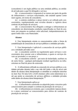 (concedente) é um órgão público ou uma entidade pública, ou entida-de 
privada para a qual foi delegado o serviço; 
(b) o concessionário é responsável ao menos por parte da gestão 
da infraestrutura e serviços relacionados, não atuando apenas como 
mero agente, em nome do concedente; 
(c) o contrato estabelece o preço inicial a ser cobrado pelo con-cessionário, 
regulamentando suas revisões durante a vigência desse 
contrato de prestação de serviços; 
(d) o concessionário fica obrigado a entregar a infraestrutura ao 
concedente em determinadas condições especificadas no final do con-trato, 
por pequeno ou nenhum valor adicional, independentemente de 
quem tenha sido o seu financiador. 
Alcance 
4. Esta Interpretação orienta os concessionários sobre a forma de 
contabilização de concessões de serviços públicos a entidades privadas. 
5. Esta Interpretação é aplicável a concessões de serviços públi-cos 
a entidades privadas caso: 
(a) o concedente controle ou regulamente quais serviços o con-cessionário 
deve prestar com a infraestrutura, a quem os serviços de-vem 
ser prestados e o seu preço; e 
(b) o concedente controle – por meio de titularidade, usufruto ou 
de outra forma – qualquer participação residual significativa na infra-estrutura 
no final do prazo da concessão. 
6. A infraestrutura utilizada na concessão de serviços públicos a en-tidades 
privadas durante toda a sua vida útil (toda a vida do ativo) está 
dentro do alcance desta Interpretação se atendidas as condições descritas 
no item 5(a). Os itens GA1 a GA8 orientam sobre como determinar se e 
até que ponto as concessões de serviços públicos a entidades privadas 
estão dentro do alcance desta Interpretação. (2) 
7. Esta Interpretação aplica-se: 
(a) à infraestrutura construída ou adquirida junto a terceiros pelo 
concessionário para cumprir o contrato de prestação de serviços; e 
(b) à infraestrutura já existente, que o concedente repassa duran-te 
o prazo contratual ao concessionário para efeitos do contrato de 
243 
prestação de serviços. 
 
