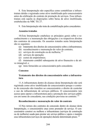 8. Esta Interpretação não especifica como contabilizar a infraes-trutura 
detida e registrada como ativo imobilizado pelo concessionário 
antes da celebração do contrato de prestação de serviços. Essa infraes-trutura 
está sujeita às disposições sobre baixa de ativo imobilizado, 
244 
estabelecidas na NBC TG 27. 
9. Esta Interpretação não trata da contabilização pelos concedentes. 
Assuntos tratados 
10. Esta Interpretação estabelece os princípios gerais sobre o re-conhecimento 
e a mensuração das obrigações e os respectivos direitos 
dos contratos de concessão. Os assuntos tratados nesta Interpretação 
são os seguintes: 
(a) tratamento dos direitos do concessionário sobre a infraestrutura; 
(b) reconhecimento e mensuração do valor do contrato; 
(c) serviços de construção ou de melhoria; (2) 
(d) serviços de operação; 
(e) custos de empréstimos; 
(f) tratamento contábil subsequente de ativo financeiro e de ati-vo 
intangível; e 
(g) itens fornecidos ao concessionário pelo concedente. 
Consenso 
Tratamento dos direitos do concessionário sobre a infraestru-tura 
11. A infraestrutura dentro do alcance desta Interpretação não será 
registrada como ativo imobilizado do concessionário porque o contra-to 
de concessão não transfere ao concessionário o direito de controlar 
o uso da infraestrutura de serviços públicos. O concessionário tem 
acesso para operar a infraestrutura para a prestação dos serviços públi-cos 
em nome do concedente, nas condições previstas no contrato. (2) 
Reconhecimento e mensuração do valor do contrato 
12. Nos termos dos contratos de concessão dentro do alcance desta 
Interpretação, o concessionário atua como prestador de serviço. O con-cessionário 
constroi ou melhora a infraestrutura (serviços de construção 
ou de melhoria) usada para prestar um serviço público e opera e mantém 
essa infraestrutura (serviços de operação) durante determinado prazo. (2) 
 