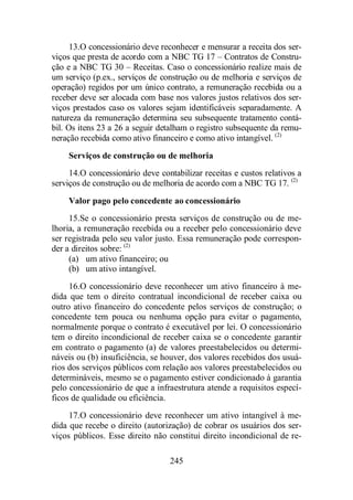 13. O concessionário deve reconhecer e mensurar a receita dos ser-viços 
que presta de acordo com a NBC TG 17 – Contratos de Constru-ção 
e a NBC TG 30 – Receitas. Caso o concessionário realize mais de 
um serviço (p.ex., serviços de construção ou de melhoria e serviços de 
operação) regidos por um único contrato, a remuneração recebida ou a 
receber deve ser alocada com base nos valores justos relativos dos ser-viços 
prestados caso os valores sejam identificáveis separadamente. A 
natureza da remuneração determina seu subsequente tratamento contá-bil. 
Os itens 23 a 26 a seguir detalham o registro subsequente da remu-neração 
recebida como ativo financeiro e como ativo intangível. (2) 
Serviços de construção ou de melhoria 
14. O concessionário deve contabilizar receitas e custos relativos a 
serviços de construção ou de melhoria de acordo com a NBC TG 17. (2) 
Valor pago pelo concedente ao concessionário 
15. Se o concessionário presta serviços de construção ou de me-lhoria, 
a remuneração recebida ou a receber pelo concessionário deve 
ser registrada pelo seu valor justo. Essa remuneração pode correspon-der 
a direitos sobre: (2) 
(a) um ativo financeiro; ou 
(b) um ativo intangível. 
16. O concessionário deve reconhecer um ativo financeiro à me-dida 
que tem o direito contratual incondicional de receber caixa ou 
outro ativo financeiro do concedente pelos serviços de construção; o 
concedente tem pouca ou nenhuma opção para evitar o pagamento, 
normalmente porque o contrato é executável por lei. O concessionário 
tem o direito incondicional de receber caixa se o concedente garantir 
em contrato o pagamento (a) de valores preestabelecidos ou determi-náveis 
ou (b) insuficiência, se houver, dos valores recebidos dos usuá-rios 
dos serviços públicos com relação aos valores preestabelecidos ou 
determináveis, mesmo se o pagamento estiver condicionado à garantia 
pelo concessionário de que a infraestrutura atende a requisitos especí-ficos 
de qualidade ou eficiência. 
17. O concessionário deve reconhecer um ativo intangível à me-dida 
que recebe o direito (autorização) de cobrar os usuários dos ser-viços 
públicos. Esse direito não constitui direito incondicional de re- 
245 
 