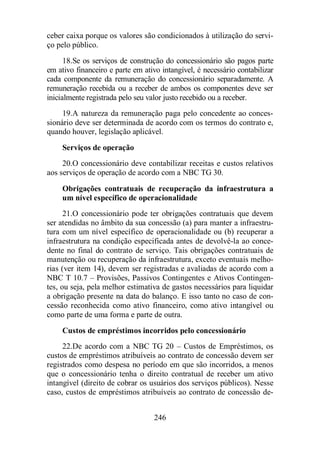 ceber caixa porque os valores são condicionados à utilização do servi-ço 
pelo público. 
18. Se os serviços de construção do concessionário são pagos parte 
em ativo financeiro e parte em ativo intangível, é necessário contabilizar 
cada componente da remuneração do concessionário separadamente. A 
remuneração recebida ou a receber de ambos os componentes deve ser 
inicialmente registrada pelo seu valor justo recebido ou a receber. 
19. A natureza da remuneração paga pelo concedente ao conces-sionário 
deve ser determinada de acordo com os termos do contrato e, 
quando houver, legislação aplicável. 
Serviços de operação 
20. O concessionário deve contabilizar receitas e custos relativos 
aos serviços de operação de acordo com a NBC TG 30. 
Obrigações contratuais de recuperação da infraestrutura a 
um nível específico de operacionalidade 
21. O concessionário pode ter obrigações contratuais que devem 
ser atendidas no âmbito da sua concessão (a) para manter a infraestru-tura 
com um nível específico de operacionalidade ou (b) recuperar a 
infraestrutura na condição especificada antes de devolvê-la ao conce-dente 
no final do contrato de serviço. Tais obrigações contratuais de 
manutenção ou recuperação da infraestrutura, exceto eventuais melho-rias 
(ver item 14), devem ser registradas e avaliadas de acordo com a 
NBC T 10.7 – Provisões, Passivos Contingentes e Ativos Contingen-tes, 
ou seja, pela melhor estimativa de gastos necessários para liquidar 
a obrigação presente na data do balanço. E isso tanto no caso de con-cessão 
reconhecida como ativo financeiro, como ativo intangível ou 
como parte de uma forma e parte de outra. 
Custos de empréstimos incorridos pelo concessionário 
22. De acordo com a NBC TG 20 – Custos de Empréstimos, os 
custos de empréstimos atribuíveis ao contrato de concessão devem ser 
registrados como despesa no período em que são incorridos, a menos 
que o concessionário tenha o direito contratual de receber um ativo 
intangível (direito de cobrar os usuários dos serviços públicos). Nesse 
caso, custos de empréstimos atribuíveis ao contrato de concessão de- 
246 
 