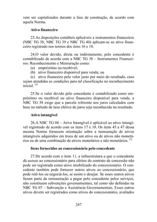 vem ser capitalizados durante a fase de construção, de acordo com 
aquela Norma. 
Ativo financeiro 
23. As disposições contábeis aplicáveis a instrumentos financeiros 
(NBC TG 38, NBC TG 39 e NBC TG 40) aplicam-se ao ativo finan-ceiro 
registrado nos termos dos itens 16 e 18. 
24. O valor devido, direta ou indiretamente, pelo concedente é 
contabilizado de acordo com a NBC TG 38 – Instrumentos Financei-ros: 
Reconhecimento e Mensuração como: 
(a) empréstimo ou recebível; 
(b) ativo financeiro disponível para venda; ou 
(c) ativo financeiro pelo valor justo por meio do resultado, caso 
sejam atendidas as condições para tal classificação no reconhecimento 
inicial. (2) 
25. Se o valor devido pelo concedente é contabilizado como em-préstimo 
ou recebível ou ativo financeiro disponível para venda, a 
NBC TG 38 exige que a parcela referente aos juros calculados com 
base no método de taxa efetiva de juros seja reconhecida no resultado. 
Ativo intangível 
26. A NBC TG 04 – Ativo Intangível é aplicável ao ativo intangí-vel 
registrado de acordo com os itens 17 e 18. Os itens 45 a 47 dessa 
mesma Norma fornecem orientação sobre a mensuração de ativos 
intangíveis adquiridos em troca de um ativo ou de ativos não monetá-rios 
ou de uma combinação de ativos monetários e não monetários. (2) 
Itens fornecidos ao concessionário pelo concedente 
27. De acordo com o item 11, a infraestrutura a que o concedente 
dá acesso ao concessionário para efeitos do contrato de concessão não 
pode ser registrada como ativo imobilizado do concessionário. O con-cedente 
também pode fornecer outros ativos ao concessionário, que 
pode retê-los ou negociá-los, se assim o desejar. Se esses outros ativos 
fazem parte da remuneração a pagar pelo concedente pelos serviços, 
não constituem subvenções governamentais, tal como são definidas na 
NBC TG 07 – Subvenção e Assistência Governamentais. Esses outros 
ativos devem ser registrados como ativos do concessionário, avaliados 
247 
 