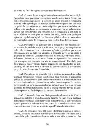 estrutura no final da vigência do contrato de concessão. 
GA2. O controle ou a regulamentação mencionados na condição 
(a) podem estar previstos em contrato ou de outra forma (como por 
meio de agência reguladora) e incluem os casos em que o concedente 
adquire toda a produção ou serviço, assim como aqueles em que toda 
ou parte da produção ou serviço é adquirida por outros usuários. Ao 
aplicar esta condição, o concedente e quaisquer partes relacionadas 
devem ser considerados em conjunto. Se o concedente é entidade do 
setor público, o setor público como um todo, junto com quaisquer 
agências reguladoras agindo no interesse público, deve ser considera-do 
parte relacionada do concedente para efeitos desta Interpretação. 
GA3. Para efeitos da condição (a), o concedente não necessita de-ter 
o controle total do preço: é suficiente que o preço seja regulamen-tado 
pelo concedente, por contrato ou agência reguladora, por exem-plo, 
mecanismo de teto. No entanto, a condição deve ser aplicada à 
essência do contrato. Características não essenciais, como teto aplicá-vel 
só em circunstâncias remotas, devem ser ignoradas. Inversamente, 
por exemplo, em contrato que dá ao concessionário liberdade para 
fixar preços, mas eventuais lucros excessivos são devolvidos ao con-cedente, 
há um teto para o retorno do concessionário e o elemento 
preço do teste de controle é atendido. 
GA4. Para efeitos da condição (b), o controle do concedente sobre 
qualquer participação residual significativa deve restringir a capacidade 
prática do concessionário para vender ou caucionar a infraestrutura e dar 
ao concedente o direito permanente de usá-la durante o prazo do contrato 
de concessão. A participação residual na infraestrutura é o valor corrente 
estimado da infraestrutura como se ela já tivesse o tempo de vida e a con-dição 
esperada no final do prazo do contrato de concessão. 
GA5. O controle deve ser distinguido da administração. Caso o 
concedente retenha o grau de controle descrito no item 5(a) e qualquer 
participação residual significativa na infraestrutura, o concessionário 
apenas gerencia a infraestrutura em nome do concedente – ainda que, 
em muitos casos, possa ter ampla independência administrativa. 
GA6. As condições (a) e (b) juntas identificam quando a infraes-trutura, 
inclusive quaisquer substituições necessárias (ver item 21), é 
controlada pelo concedente durante toda a sua vida econômica. Por 
249 
 