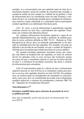 exemplo, se o concessionário tem que substituir parte de item da in-fraestrutura 
durante o prazo do contrato de concessão (por exemplo, a 
camada de asfalto de uma estrada ou o telhado de um prédio), o item 
da infraestrutura deve ser considerado como um todo. Portanto, a con-dição 
(b) deve ser considerada atendida para a totalidade da infraestru-tura, 
inclusive a parte substituída, se o concedente detiver participação 
residual significativa na substituição final dessa parte. 
GA7. Às vezes, o uso da infraestrutura é parcialmente regulado 
conforme descrito no item 5(a), e parcialmente não regulado. Entre-tanto, 
tais contratos têm diferentes formas: 
(a) qualquer infraestrutura fisicamente separável e capaz de ser 
operada independentemente, que atenda a definição de unidade gera-dora 
de caixa, conforme definida na NBC TG 01 – Redução ao Valor 
Recuperável de Ativos, deve ser analisada separadamente se for utili-zada 
na totalidade para fins não regulados. Por exemplo, isso pode ser 
aplicado à ala privada de um hospital, em que o restante do hospital é 
utilizado pelo concedente para atender pacientes do serviço público; 
(b) quando atividades puramente acessórias (como, por exem-plo, 
loja dentro de hospital) não são reguladas, os testes de controle 
devem ser aplicados como se esses serviços não existissem, porque 
nos casos em que o concedente controla os serviços na forma descrita 
no item 5, a existência de atividades acessórias não altera o controle 
da infraestrutura pelo concedente. 
GA8. O concessionário pode ter o direito de usar a infraestrutura 
separável descrita no item GA7(a) ou as instalações usadas para pres-tar 
os serviços não regulados descritos no item GA7(b). Em qualquer 
caso, na essência pode ser arrendamento do concedente ao concessio-nário; 
nesse caso, deve ser contabilizado de acordo com as disposições 
contábeis aplicáveis a contratos de arrendamento, conforme NBC TG 
06 – Operações de Arrendamento Mercantil. 
Nota informativa 1(2) 
Estrutura contábil básica para contratos de prestação de servi-ço 
250 
público-privado 
Esta nota acompanha, porém não faz parte da Interpretação Téc-nica 
ITG 01. 
 