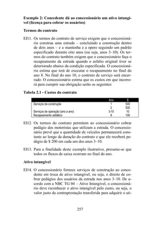 Exemplo 2: Concedente dá ao concessionário um ativo intangí-vel 
(licença para cobrar os usuários) 
Termos do contrato 
EI11. Os termos do contrato de serviço exigem que o concessioná-rio 
construa uma estrada – concluindo a construção dentro 
de dois anos – e a mantenha e a opere seguindo um padrão 
especificado durante oito anos (ou seja, anos 3–10). Os ter-mos 
do contrato também exigem que o concessionário faça o 
recapeamento da estrada quando o asfalto original tiver se 
deteriorado abaixo da condição especificada. O concessioná-rio 
estima que terá de executar o recapeamento no final do 
ano 8. No final do ano 10, o contrato de serviço será encer-rado. 
O concessionário estima que os custos em que incorre-rá 
para cumprir sua obrigação serão os seguintes: 
257 
Tabela 2.1 - Custos do contrato 
Ano $ 
Serviços de construção 1 500 
2 500 
Serviços de operação (ano a ano) 3-10 10 
Recapeamento asfáltico 8 100 
EI12. Os termos do contrato permitem ao concessionário cobrar 
pedágio dos motoristas que utilizam a estrada. O concessio-nário 
prevê que a quantidade de veículos permanecerá cons-tante 
ao longo da duração do contrato e que ele receberá pe-dágio 
de $ 200 em cada um dos anos 3–10. 
EI13. Para a finalidade deste exemplo ilustrativo, presume-se que 
todos os fluxos de caixa ocorram no final do ano. 
Ativo intangível 
EI14. O concessionário fornece serviços de construção ao conce-dente 
em troca de ativo intangível, ou seja, o direito de co-brar 
pedágios dos usuários da estrada nos anos 3–10. De a-cordo 
com a NBC TG 04 – Ativo Intangível, o concessioná-rio 
deve reconhecer o ativo intangível pelo custo, ou seja, o 
valor justo da contraprestação transferida para adquirir o ati- 
 