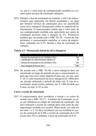 vo, que é o valor justo da contraprestação recebida ou a re-ceber 
pelos serviços de construção entregues. 
EI15. Durante a fase de construção do contrato, o ativo do conces-sionário 
(que representa seu direito acumulado a ser pago 
por fornecer serviços de construção) deve ser classificado 
como ativo intangível (licença para cobrar os usuários da in-fraestrutura). 
O concessionário estima que o valor justo de 
sua contraprestação recebida seja equivalente aos custos de 
construção previstos mais a margem de 5%. Presume-se 
também que, de acordo com a NBC TG 20 – Custos de Em-préstimos, 
o concessionário capitalize os custos de emprés-timo, 
estimados em 6,7%, durante a fase de construção do 
258 
contrato: 
Tabela 2.2 - Mensuração inicial do ativo intangível 
$ 
Serviços de construção no ano 1 ($ 500x(1+5%)) 525 
Capitalização de custos financeiros (tabela 2.4) 34 
Serviços de construção no ano 2 ($ 500x(1+5%)) 525 
Ativo intangível ao final do ano 2 1.084 
EI16. De acordo com a NBC TG 04, o ativo intangível deve ser 
amortizado ao longo do período em que o concessionário es-pera 
que esse ativo esteja disponível para uso, ou seja, anos 
3–10. O valor amortizável do ativo intangível ($ 1.084) deve 
ser alocado utilizando o método da linha reta. A cota de a-mortização 
anual resulta, portanto, em $ 1.084 dividido por 
8 anos, ou seja, $ 135 ao ano. 
Custo e receita de construção 
EI17. O concessionário deve reconhecer a receita e os custos de 
acordo com a NBC TG 17 – Contratos de Construção, ou se-ja, 
por referência ao estágio de conclusão da construção. Ele 
deve mensurar a receita do contrato pelo valor justo da con-traprestação 
recebida ou a receber. Desse modo, em cada um 
dos anos 1 e 2, ele deve reconhecer em seu resultado os cus-tos 
de construção de $ 500, a receita de construção de $ 525 
(custo mais 5%) e, portanto, o lucro de construção de $ 25. 
 