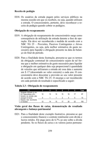 259 
Receita de pedágio 
EI18. Os usuários da estrada pagam pelos serviços públicos na 
mesma ocasião em que os recebem, ou seja, quando utilizam 
a estrada. O concessionário, portanto, deve reconhecer a re-ceita 
de pedágio quando cobrar os pedágios. 
Obrigação de recapeamento 
EI19. A obrigação de recapeamento do concessionário surge como 
consequência da utilização da estrada durante a fase de ope-ração. 
Ela deve ser reconhecida e medida de acordo com a 
NBC TG 25 – Provisões, Passivos Contingentes e Ativos 
Contingentes, ou seja, pela melhor estimativa do gasto ne-cessário 
para liquidar a obrigação presente na data do balan-ço 
do final do período. 
EI20. Para a finalidade desta ilustração, presume-se que os termos 
da obrigação contratual do concessionário sejam de tal for-ma 
que a melhor estimativa do gasto necessário para liquidar 
a obrigação em qualquer data seja proporcional à quantidade 
de veículos que utilizaram a estrada até essa data e aumente 
em $ 17 (descontado ao valor corrente) a cada ano. O con-cessionário 
deve descontar a provisão ao seu valor presente 
de acordo com a NBC TG 25. O encargo a ser reconhecido 
em cada período do resultado é especificado a seguir: 
Tabela 2.3 - Obrigação de recapeamento 
Ano 3 4 5 6 7 8 Total 
Obrigação originada no ano 
($ 17 descontados a 6%) 12 13 14 15 16 17 87 
Aumento da provisão pela 
passagem do tempo 0 1 1 2 4 5 13 
Despesa total reconhecida 
no resultado 12 14 15 17 20 22 100 
Visão geral dos fluxos de caixa, demonstração do resultado 
abrangente e balanço patrimonial 
EI21. Para a finalidade deste exemplo ilustrativo, presume-se que 
o concessionário financie o contrato totalmente com dívida e 
lucros retidos. Ele paga juros de 6,7% ao ano sobre a dívida 
pendente. Se os fluxos de caixa e os valores justos permane- 
 