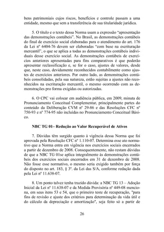 bens patrimoniais cujos riscos, benefícios e controle passam a uma 
entidade, mesmo que sem a transferência de sua titularidade jurídica. 
5. O título e o texto dessa Norma usam a expressão “apresentação 
das demonstrações contábeis”. No Brasil, as demonstrações contábeis 
do final de exercício social elaboradas para o atendimento do art. 176 
da Lei nº 6404-76 devem ser elaboradas “com base na escrituração 
mercantil”, o que se aplica a todas as demonstrações contábeis indivi-duais 
desse exercício social. As demonstrações contábeis de exercí-cios 
anteriores apresentadas para fins comparativos é que poderão 
apresentar reclassificação e, se for o caso, ajustes de valores, desde 
que, neste caso, devidamente reconhecidos contabilmente como ajus-tes 
de exercícios anteriores. Por outro lado, as demonstrações contá-beis 
consolidadas, pela sua natureza, estão sujeitas a ajustes não reco-nhecidos 
na escrituração mercantil, o mesmo ocorrendo com as de-monstrações 
pro forma exigidas ou autorizadas. 
6. O CPC vai colocar em audiência pública, em 2009, minuta de 
Pronunciamento Conceitual Complementar, principalmente partes do 
conteúdo da Deliberação CVM nº 29-86 e das Resoluções CFC nº 
750-93 e nº 774-95 não incluídas no Pronunciamento Conceitual Bási-co. 
NBC TG 01– Redução ao Valor Recuperável de Ativos 
7. Dúvidas têm surgido quanto à vigência dessa Norma que foi 
aprovada pela Resolução CFC nº 1.110-07. Determina esse ato norma-tivo 
que a Norma entra em vigência nos exercícios sociais encerrados 
a partir de dezembro de 2008. Consequentemente, não restam dúvidas 
de que a NBC TG 01se aplica integralmente às demonstrações contá-beis 
dos exercícios sociais encerrados em 31 de dezembro de 2008. 
Não fosse esse normativo, o mesmo seria exigido também por força 
do disposto no art. 183, § 3º. da Lei das S/A, conforme redação dada 
pela Lei nº 11.638-07. 
8. Um ponto talvez tenha trazido dúvida: a NBC TG 13 – Adoção 
Inicial da Lei nº 11.638-07 e da Medida Provisória nº 449-08 mencio-na, 
em seus itens 53 e 54, que o primeiro teste de recuperação, para 
fins de revisão e ajuste dos critérios para determinação da vida útil e 
do cálculo da depreciação e amortização, seja feito só a partir de 
26 
 