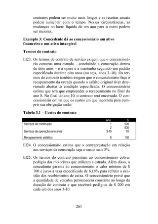contratos podem ser muito mais longos e as receitas anuais 
podem aumentar com o tempo. Nessas circunstâncias, as 
mudanças no lucro líquido de um ano para o outro podem 
ser maiores. 
Exemplo 3: Concedente dá ao concessionário um ativo 
financeiro e um ativo intangível 
Termos do contrato 
EI23. Os termos de contrato de serviço exigem que o concessioná-rio 
construa uma estrada – concluindo a construção dentro 
de dois anos – e a opere e a mantenha seguindo um padrão 
especificado durante oito anos (ou seja, anos 3–10). Os ter-mos 
do contrato também exigem que o concessionário faça o 
recapeamento da estrada quando o asfalto original tiver dete-riorado 
abaixo da condição especificada. O concessionário 
estima que terá que empreender o recapeamento no final do 
ano 8. No final do ano 10, o contrato será encerrado. O con-cessionário 
estima que os custos em que incorrerá para cum-prir 
261 
sua obrigação serão: 
Tabela 3.1 – Custos do contrato 
Ano $ 
Serviços de construção 1 500 
2 500 
Serviços de operação (ano ano) 3-10 10 
Recapeamento asfáltico 8 100 
EI24. O concessionário estima que a contraprestação em relação 
aos serviços de construção seja o custo mais 5%. 
EI25. Os termos do contrato permitem ao concessionário cobrar 
pedágio dos motoristas que utilizam a estrada. Além disso, o 
concedente garante ao concessionário o valor mínimo de $ 
700 e juros à taxa especificada de 6,18% para refletir a oca-sião 
dos recebimentos de caixa. O concessionário prevê que 
a quantidade de veículos permanecerá constante ao longo da 
duração do contrato e que receberá pedágios de $ 200 em 
cada um dos anos 3-10. 
 