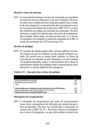 Receita e custo do contrato 
EI33. O concessionário fornece serviços de construção ao concedente 
em troca de um ativo financeiro e um ativo intangível. De acor-do 
tanto com o modelo de ativo financeiro quanto com o mode-lo 
de ativo intangível, o concessionário deve reconhecer a recei-ta 
e os custos do contrato de acordo com a NBC TG 17, ou seja, 
por referência ao estágio de conclusão da construção. Ele deve 
mensurar a receita do contrato pelo valor justo da contrapresta-ção 
a receber. Desse modo, em cada um dos anos 1 e 2, ele de-ve 
reconhecer no resultado os custos de construção de $ 500 e a 
receita de construção de $ 525 (custo mais 5%). 
Receita de pedágio 
EI34. Os usuários da estrada pagam pelos serviços públicos na mes-ma 
ocasião em que os recebem, ou seja, quando utilizam a es-trada. 
De acordo com os termos deste contrato, os fluxos de 
caixa devem ser alocados ao ativo financeiro e ao ativo intangí-vel 
proporcionalmente; assim, o concessionário deve alocar os 
recebimentos obtidos dos pedágios entre a amortização do ativo 
financeiro e a receita obtida do ativo intangível: 
Tabela 3.5 – Alocação das receitas de pedágio 
264 
$ 
Receita garantida pelo concedente 700 
Receita financeira (ver tabela 3.8) 237 
Total 937 
Caixa alocado para a realização do ativo financeiro por ano ($ 937/8 anos) 117 
Receitas atribuíveis ao ativo intangível ($200 x 8 anos - $ 937) 663 
Receita anual do ativo intangível ($ 663/8 anos) 83 
Obrigações de recapeamento 
EI35. A obrigação de recapeamento por parte do concessionário 
surge como consequência da utilização da estrada durante a 
fase de operação. Ela deve ser reconhecida e mensurada de 
acordo com a NBC TG 25 – Provisões, Passivos Contingen-tes 
e Ativos Contingentes, ou seja, pela melhor estimativa do 
 