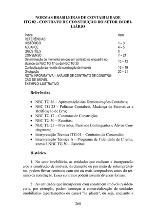 NORMAS BRASILEIRAS DE CONTABILIDADE 
ITG 02 - CONTRATO DE CONSTRUÇÃO DO SETOR IMOBI-LIÁRIO 
Índice Item 
REFERÊNCIAS 
HISTÓRICO 1 – 3 
ALCANCE 4 – 5 
QUESTÕES 6 
CONSENSO 7 – 21 
Determinação do momento em que um contrato se enquadra no 
alcance da NBC TG 17 ou da NBC TG 30 
268 
10 – 12 
Contabilização da receita da construção de imóveis 13 – 19 
Divulgação 20 – 21 
NOTA INFORMATIVA – ANÁLISE DE CONTRATO DE CONSTRU-ÇÃO 
DE IMÓVEL 
EXEMPLO ILUSTRATIVO 
Referências 
· NBC TG 26 – Apresentação das Demonstrações Contábeis; 
· NBC TG 23 – Políticas Contábeis, Mudança de Estimativa e 
Retificação de Erro; 
· NBC TG 17 – Contratos de Construção; 
· NBC TG 30 – Receitas; 
· NBC TG 25 – Provisões, Passivos Contingentes e Ativos Con-tingentes; 
· Interpretação Técnica ITG 01 – Contratos de Concessão; 
· Interpretação Técnica A – Programa de Fidelidade de Cliente, 
anexa à NBC TG 30 – Receitas. 
Histórico 
1. No setor imobiliário, as entidades que realizam a incorporação 
e/ou a construção de imóveis, diretamente ou por meio de subempreitei-ras, 
podem firmar contratos com um ou mais compradores antes do tér-mino 
da construção. Esses contratos podem assumir diversas formas. 
2. As entidades que incorporam e/ou constroem imóveis residen-ciais, 
por exemplo, podem começar a comercialização de unidades 
imobiliárias (apartamentos ou casas) na planta, ou seja, enquanto a 
 