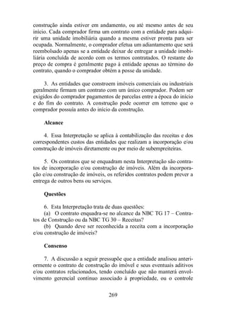 construção ainda estiver em andamento, ou até mesmo antes de seu 
início. Cada comprador firma um contrato com a entidade para adqui-rir 
uma unidade imobiliária quando a mesma estiver pronta para ser 
ocupada. Normalmente, o comprador efetua um adiantamento que será 
reembolsado apenas se a entidade deixar de entregar a unidade imobi-liária 
concluída de acordo com os termos contratados. O restante do 
preço de compra é geralmente pago à entidade apenas ao término do 
contrato, quando o comprador obtém a posse da unidade. 
3. As entidades que constroem imóveis comerciais ou industriais 
geralmente firmam um contrato com um único comprador. Podem ser 
exigidos do comprador pagamentos de parcelas entre a época do início 
e do fim do contrato. A construção pode ocorrer em terreno que o 
comprador possuía antes do início da construção. 
269 
Alcance 
4. Essa Interpretação se aplica à contabilização das receitas e dos 
correspondentes custos das entidades que realizam a incorporação e/ou 
construção de imóveis diretamente ou por meio de subempreiteiras. 
5. Os contratos que se enquadram nesta Interpretação são contra-tos 
de incorporação e/ou construção de imóveis. Além da incorpora-ção 
e/ou construção de imóveis, os referidos contratos podem prever a 
entrega de outros bens ou serviços. 
Questões 
6. Esta Interpretação trata de duas questões: 
(a) O contrato enquadra-se no alcance da NBC TG 17 – Contra-tos 
de Construção ou da NBC TG 30 – Receitas? 
(b) Quando deve ser reconhecida a receita com a incorporação 
e/ou construção de imóveis? 
Consenso 
7. A discussão a seguir pressupõe que a entidade analisou anteri-ormente 
o contrato de construção do imóvel e seus eventuais aditivos 
e/ou contratos relacionados, tendo concluído que não manterá envol-vimento 
gerencial contínuo associado à propriedade, ou o controle 
 