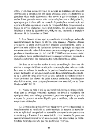 2009. O objetivo dessa previsão foi de que as mudanças de taxas de 
depreciação e amortização até agora utilizadas para se adaptarem às 
genuínas vidas úteis econômicas dos ativos a que se referem é que 
serão feitas posteriormente, não tendo relação com a obrigação de, 
quaisquer que tenham sido as taxas de depreciação e amortização até 
agora utilizadas, aplicar-se o teste de recuperabilidade (impairment) a 
todos os ativos, incluindo esses imobilizados, nos exercícios sociais 
iniciados a partir de dezembro de 2008, ou seja, incluindo o exercício 
findo em 31 de dezembro de 2008. 
9. Essa Norma requer que seja realizada avaliação periódica da 
recuperabilidade de todos os ativos, sem exceção. Algumas dessas 
avaliações já eram expressamente exigidas anteriormente, como a 
provisão para créditos de liquidação duvidosa, aplicação da regra de 
custo ou mercado - dos dois o menor para os estoques, provisão para 
perdas em investimento, etc. A Lei nº 11.638-07 introduziu uma maior 
abrangência dessa análise (teste) sobre a recuperabilidade, passando a 
incluir os subgrupos não mencionados explicitamente até então. 
10. Para os ativos destinados à venda ou realização direta em di-nheiro, 
a recuperabilidade se dá pela comparação dos valores contá-beis 
com os valores de venda ou de provável recebimento; já para os 
ativos destinados ao uso, para verificação da recuperabilidade conside-ra- 
se o valor de venda ou o valor de uso, definido este último como o 
valor presente dos fluxos de caixa futuros estimados, prevalecendo 
dos dois o maior, para comparação com o valor contábil, como deta-lhado 
27 
na NBC TG 01. 
11. Atente-se para o fato de que simplesmente não é mais compa-tível 
com as práticas contábeis adotadas no Brasil a existência de 
qualquer ativo, num balanço patrimonial, por valor superior ao que ele 
é capaz de produzir de caixa líquido para a entidade, pela sua venda 
ou pela sua utilização. 
12. Constatada a perda de valor recuperável deve-se reconhecê-la 
imediatamente no resultado ou como redução da reserva de reavalia-ção, 
se aplicável, que poderá ser revertida se e quando desaparecerem 
as razões que levaram à sua constituição, com exceção da perda na 
recuperabilidade (impairment) do ágio pago por expectativa de renta-bilidade 
futura (goodwill), que não poderá ser revertida. 
 