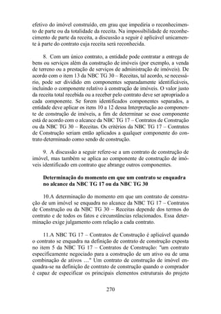 efetivo do imóvel construído, em grau que impediria o reconhecimen-to 
de parte ou da totalidade da receita. Na impossibilidade de reconhe-cimento 
de parte da receita, a discussão a seguir é aplicável unicamen-te 
à parte do contrato cuja receita será reconhecida. 
8. Com um único contrato, a entidade pode contratar a entrega de 
bens ou serviços além da construção de imóveis (por exemplo, a venda 
de terreno ou a prestação de serviços de administração de imóveis). De 
acordo com o item 13 da NBC TG 30 – Receitas, tal acordo, se necessá-rio, 
pode ser dividido em componentes separadamente identificáveis, 
incluindo o componente relativo à construção de imóveis. O valor justo 
da receita total recebida ou a receber pelo contrato deve ser apropriado a 
cada componente. Se forem identificados componentes separados, a 
entidade deve aplicar os itens 10 a 12 dessa Interpretação ao componen-te 
de construção de imóveis, a fim de determinar se esse componente 
está de acordo com o alcance da NBC TG 17 – Contratos de Construção 
ou da NBC TG 30 – Receitas. Os critérios da NBC TG 17 – Contratos 
de Construção seriam então aplicados a qualquer componente do con-trato 
determinado como sendo de construção. 
9. A discussão a seguir refere-se a um contrato de construção de 
imóvel, mas também se aplica ao componente de construção de imó-veis 
identificado em contrato que abrange outros componentes. 
Determinação do momento em que um contrato se enquadra 
no alcance da NBC TG 17 ou da NBC TG 30 
10. A determinação do momento em que um contrato de constru-ção 
de um imóvel se enquadra no alcance da NBC TG 17 – Contratos 
de Construção ou da NBC TG 30 – Receitas depende dos termos do 
contrato e de todos os fatos e circunstâncias relacionados. Essa deter-minação 
exige julgamento com relação a cada contrato. 
11. A NBC TG 17 – Contratos de Construção é aplicável quando 
o contrato se enquadra na definição de contrato de construção exposta 
no item 5 da NBC TG 17 – Contratos de Construção: um contrato 
especificamente negociado para a construção de um ativo ou de uma 
combinação de ativos … Um contrato de construção de imóvel en-quadra- 
se na definição de contrato de construção quando o comprador 
é capaz de especificar os principais elementos estruturais do projeto 
270 
 
