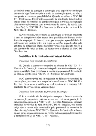 do imóvel antes de começar a construção e/ou especificar mudanças 
estruturais significativas após o início da construção (quer, ou não, o 
comprador exerça essa possibilidade). Quando se aplicar a NBC TG 
17 – Contratos de Construção, o contrato de construção também deve 
incluir todos os contratos ou componentes para a prestação de serviços 
diretamente relacionados com a construção do imóvel, de acordo com 
o item 7(a) da NBC TG 17 – Contratos de Construção e o item 4 da 
NBC TG 30 – Receitas. 
12. Ao contrário, um contrato de construção de imóvel, mediante 
o qual os compradores têm apenas uma possibilidade limitada de in-fluenciar 
no projeto do imóvel, como, por exemplo, a possibilidade de 
selecionar um projeto entre um leque de opções especificadas pela 
entidade ou especificar apenas pequenas variações do projeto básico, é 
um contrato de venda de bens, de acordo com o alcance da NBC TG 
30 – Receitas. 
Contabilização da receita da construção de imóveis 
O contrato é um contrato de construção 
13. Quando o contrato se enquadra no alcance da NBC TG 17 – 
Contratos de Construção e seu resultado puder ser mensurado com segu-rança, 
a entidade deve reconhecer a receita pelo percentual de evolução 
da obra, de acordo com a NBC TG 17 – Contratos de Construção. 
14. O contrato pode não se enquadrar na definição de contrato de 
construção e, portanto, estar enquadrado no alcance da NBC TG 30 – 
Receitas. Nesse caso, a entidade deve determinar se o contrato é de 
prestação de serviços ou de venda de bens. 
O contrato é um contrato de prestação de serviços 
15. Se a entidade não for obrigada a comprar e fornecer materiais 
de construção, o contrato pode ser apenas um contrato de prestação de 
serviços de acordo com a NBC TG 30 – Receitas. Nesse caso, se forem 
atendidos os critérios do item 20 da NBC TG 30 – Receitas, essa norma 
exige que a receita seja reconhecida pelo percentual de evolução da 
obra. As exigências da NBC TG 17 – Contratos de Construção aplicam-se, 
em geral, ao reconhecimento da receita e dos correspondentes custos 
e despesas (item 21 da NBC TG 30 – Receitas). 
271 
 