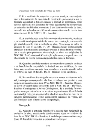 O contrato é um contrato de venda de bens 
16. Se a entidade for requerida a prestar serviços, em conjunto 
com o fornecimento de materiais de construção, para cumprir sua o-brigação 
contratual, a fim de entregar o imóvel ao comprador, como 
aqueles aplicáveis nos contratos de venda decorrentes da incorporação 
de unidades imobiliárias, o contrato é um contrato de venda de bens, 
devendo ser aplicados os critérios de reconhecimento de receita des-critos 
no item 14 da NBC TG 30 – Receitas. 
17. A entidade pode transferir ao comprador o controle, os riscos 
e os benefícios da propriedade do imóvel em construção em seu está-gio 
atual de acordo com a evolução da obra. Nesse caso, se todos os 
critérios do item 14 da NBC TG 30 – Receitas forem continuamente 
atendidos à medida que a construção avança, a entidade deve reconhe-cer 
a receita pelo percentual de evolução da obra. As exigências da 
NBC TG 17 – Contratos de Construção aplicam-se, em geral, ao reco-nhecimento 
da receita e dos correspondentes custos e despesas. 
18. Quando a entidade transferir ao comprador o controle, os riscos 
e os benefícios da propriedade do imóvel, em sua totalidade, de uma 
única vez, a entidade somente deve reconhecer a receita quando todos 
os critérios do item 14 da NBC TG 30 – Receitas forem satisfeitos. 
19. Se a entidade for obrigada a executar outros serviços no imó-vel 
já entregue ao comprador, ela deve reconhecer um passivo e uma 
despesa de acordo com o item 19 da NBC TG 30 – Receitas. O passi-vo 
deve ser quantificado de acordo com a NBC TG 25 – Provisões, 
Passivos Contingentes e Ativos Contingentes. Se a entidade for obri-gada 
a entregar outros bens ou serviços, separadamente identificáveis 
do imóvel já entregue ao comprador, ela deve identificar os bens ou os 
serviços remanescentes como componente separado da venda, em 
conformidade com o item 8 desta Interpretação. 
272 
Divulgação 
20. Quando a entidade reconhecer a receita pelo percentual de 
evolução da obra, satisfazendo continuamente todos os critérios do 
item 14 da NBC TG 30 – Receitas, à medida que a construção avança 
(item 17 desta Interpretação), a entidade deve divulgar: 
 