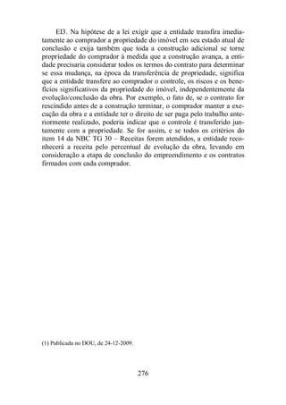 EI3. Na hipótese de a lei exigir que a entidade transfira imedia-tamente 
ao comprador a propriedade do imóvel em seu estado atual de 
conclusão e exija também que toda a construção adicional se torne 
propriedade do comprador à medida que a construção avança, a enti-dade 
precisaria considerar todos os termos do contrato para determinar 
se essa mudança, na época da transferência de propriedade, significa 
que a entidade transfere ao comprador o controle, os riscos e os bene-fícios 
significativos da propriedade do imóvel, independentemente da 
evolução/conclusão da obra. Por exemplo, o fato de, se o contrato for 
rescindido antes de a construção terminar, o comprador manter a exe-cução 
da obra e a entidade ter o direito de ser paga pelo trabalho ante-riormente 
realizado, poderia indicar que o controle é transferido jun-tamente 
com a propriedade. Se for assim, e se todos os critérios do 
item 14 da NBC TG 30 – Receitas forem atendidos, a entidade reco-nhecerá 
a receita pelo percentual de evolução da obra, levando em 
consideração a etapa de conclusão do empreendimento e os contratos 
firmados com cada comprador. 
276 
(1) Publicada no DOU, de 24-12-2009. 
 