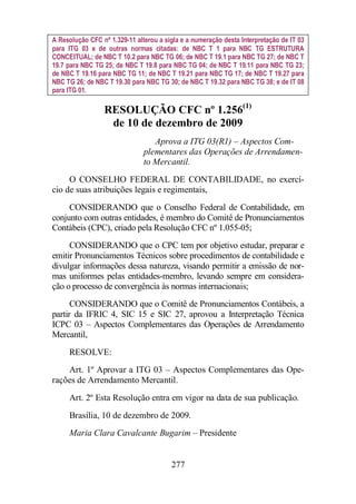 A Resolução CFC nº 1.329-11 alterou a sigla e a numeração desta Interpretação de IT 03 
para ITG 03 e de outras normas citadas: de NBC T 1 para NBC TG ESTRUTURA 
CONCEITUAL; de NBC T 10.2 para NBC TG 06; de NBC T 19.1 para NBC TG 27; de NBC T 
19.7 para NBC TG 25; de NBC T 19.8 para NBC TG 04; de NBC T 19.11 para NBC TG 23; 
de NBC T 19.16 para NBC TG 11; de NBC T 19.21 para NBC TG 17; de NBC T 19.27 para 
NBC TG 26; de NBC T 19.30 para NBC TG 30; de NBC T 19.32 para NBC TG 38; e de IT 08 
para ITG 01. 
RESOLUÇÃO CFC nº 1.256(1) 
de 10 de dezembro de 2009 
Aprova a ITG 03(R1) – Aspectos Com-plementares 
277 
das Operações de Arrendamen-to 
Mercantil. 
O CONSELHO FEDERAL DE CONTABILIDADE, no exercí-cio 
de suas atribuições legais e regimentais, 
CONSIDERANDO que o Conselho Federal de Contabilidade, em 
conjunto com outras entidades, é membro do Comitê de Pronunciamentos 
Contábeis (CPC), criado pela Resolução CFC nº 1.055-05; 
CONSIDERANDO que o CPC tem por objetivo estudar, preparar e 
emitir Pronunciamentos Técnicos sobre procedimentos de contabilidade e 
divulgar informações dessa natureza, visando permitir a emissão de nor-mas 
uniformes pelas entidades-membro, levando sempre em considera-ção 
o processo de convergência às normas internacionais; 
CONSIDERANDO que o Comitê de Pronunciamentos Contábeis, a 
partir da IFRIC 4, SIC 15 e SIC 27, aprovou a Interpretação Técnica 
ICPC 03 – Aspectos Complementares das Operações de Arrendamento 
Mercantil, 
RESOLVE: 
Art. 1º Aprovar a ITG 03 – Aspectos Complementares das Ope-rações 
de Arrendamento Mercantil. 
Art. 2º Esta Resolução entra em vigor na data de sua publicação. 
Brasília, 10 de dezembro de 2009. 
Maria Clara Cavalcante Bugarim – Presidente 
 