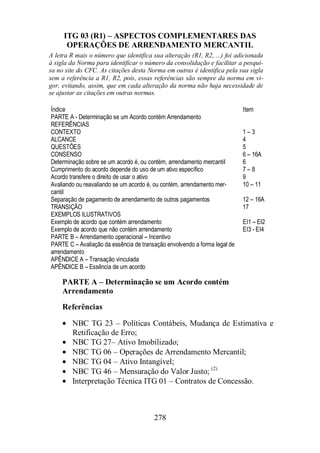 ITG 03 (R1) – ASPECTOS COMPLEMENTARES DAS 
OPERAÇÕES DE ARRENDAMENTO MERCANTIL 
A letra R mais o número que identifica sua alteração (R1, R2, ...) foi adicionada 
à sigla da Norma para identificar o número da consolidação e facilitar a pesqui-sa 
no site do CFC. As citações desta Norma em outras é identifica pela sua sigla 
sem a referência a R1, R2, pois, essas referências são sempre da norma em vi-gor, 
evitando, assim, que em cada alteração da norma não haja necessidade de 
se ajustar as citações em outras normas. 
Índice Item 
PARTE A - Determinação se um Acordo contém Arrendamento 
REFERÊNCIAS 
CONTEXTO 1 – 3 
ALCANCE 4 
QUESTÕES 5 
CONSENSO 6 – 16A 
Determinação sobre se um acordo é, ou contém, arrendamento mercantil 6 
Cumprimento do acordo depende do uso de um ativo específico 7 – 8 
Acordo transfere o direito de usar o ativo 9 
Avaliando ou reavaliando se um acordo é, ou contém, arrendamento mer-cantil 
10 – 11 
Separação de pagamento de arrendamento de outros pagamentos 12 – 16A 
TRANSIÇÃO 17 
EXEMPLOS ILUSTRATIVOS 
Exemplo de acordo que contém arrendamento EI1 – EI2 
Exemplo de acordo que não contém arrendamento EI3 - EI4 
PARTE B – Arrendamento operacional – Incentivo 
PARTE C – Avaliação da essência de transação envolvendo a forma legal de 
arrendamento 
APÊNDICE A – Transação vinculada 
APÊNDICE B – Essência de um acordo 
PARTE A – Determinação se um Acordo contém 
Arrendamento 
Referências 
· NBC TG 23 – Políticas Contábeis, Mudança de Estimativa e 
Retificação de Erro; 
· NBC TG 27– Ativo Imobilizado; 
· NBC TG 06 – Operações de Arrendamento Mercantil; 
· NBC TG 04 – Ativo Intangível; 
· NBC TG 46 – Mensuração do Valor Justo; (2) 
· Interpretação Técnica ITG 01 – Contratos de Concessão. 
278 
 