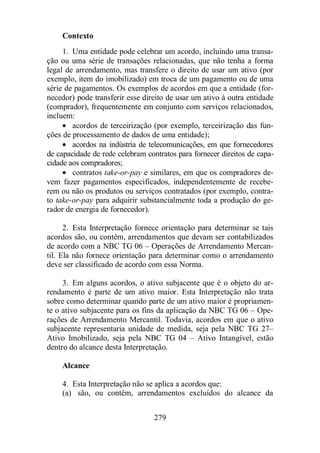 Contexto 
1. Uma entidade pode celebrar um acordo, incluindo uma transa-ção 
ou uma série de transações relacionadas, que não tenha a forma 
legal de arrendamento, mas transfere o direito de usar um ativo (por 
exemplo, item do imobilizado) em troca de um pagamento ou de uma 
série de pagamentos. Os exemplos de acordos em que a entidade (for-necedor) 
pode transferir esse direito de usar um ativo à outra entidade 
(comprador), frequentemente em conjunto com serviços relacionados, 
incluem: 
· acordos de terceirização (por exemplo, terceirização das fun-ções 
de processamento de dados de uma entidade); 
· acordos na indústria de telecomunicações, em que fornecedores 
de capacidade de rede celebram contratos para fornecer direitos de capa-cidade 
aos compradores; 
· contratos take-or-pay e similares, em que os compradores de-vem 
fazer pagamentos especificados, independentemente de recebe-rem 
ou não os produtos ou serviços contratados (por exemplo, contra-to 
take-or-pay para adquirir substancialmente toda a produção do ge-rador 
279 
de energia de fornecedor). 
2. Esta Interpretação fornece orientação para determinar se tais 
acordos são, ou contêm, arrendamentos que devam ser contabilizados 
de acordo com a NBC TG 06 – Operações de Arrendamento Mercan-til. 
Ela não fornece orientação para determinar como o arrendamento 
deve ser classificado de acordo com essa Norma. 
3. Em alguns acordos, o ativo subjacente que é o objeto do ar-rendamento 
é parte de um ativo maior. Esta Interpretação não trata 
sobre como determinar quando parte de um ativo maior é propriamen-te 
o ativo subjacente para os fins da aplicação da NBC TG 06 – Ope-rações 
de Arrendamento Mercantil. Todavia, acordos em que o ativo 
subjacente representaria unidade de medida, seja pela NBC TG 27– 
Ativo Imobilizado, seja pela NBC TG 04 – Ativo Intangível, estão 
dentro do alcance desta Interpretação. 
Alcance 
4. Esta Interpretação não se aplica a acordos que: 
(a) são, ou contêm, arrendamentos excluídos do alcance da 
 