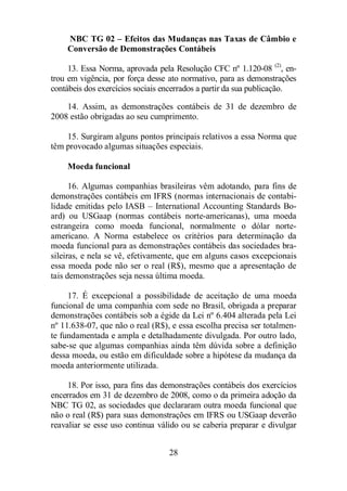 NBC TG 02 – Efeitos das Mudanças nas Taxas de Câmbio e 
Conversão de Demonstrações Contábeis 
13. Essa Norma, aprovada pela Resolução CFC nº 1.120-08 (2), en-trou 
em vigência, por força desse ato normativo, para as demonstrações 
contábeis dos exercícios sociais encerrados a partir da sua publicação. 
14. Assim, as demonstrações contábeis de 31 de dezembro de 
2008 estão obrigadas ao seu cumprimento. 
15. Surgiram alguns pontos principais relativos a essa Norma que 
têm provocado algumas situações especiais. 
28 
Moeda funcional 
16. Algumas companhias brasileiras vêm adotando, para fins de 
demonstrações contábeis em IFRS (normas internacionais de contabi-lidade 
emitidas pelo IASB – International Accounting Standards Bo-ard) 
ou USGaap (normas contábeis norte-americanas), uma moeda 
estrangeira como moeda funcional, normalmente o dólar norte-americano. 
A Norma estabelece os critérios para determinação da 
moeda funcional para as demonstrações contábeis das sociedades bra-sileiras, 
e nela se vê, efetivamente, que em alguns casos excepcionais 
essa moeda pode não ser o real (R$), mesmo que a apresentação de 
tais demonstrações seja nessa última moeda. 
17. É excepcional a possibilidade de aceitação de uma moeda 
funcional de uma companhia com sede no Brasil, obrigada a preparar 
demonstrações contábeis sob a égide da Lei nº 6.404 alterada pela Lei 
nº 11.638-07, que não o real (R$), e essa escolha precisa ser totalmen-te 
fundamentada e ampla e detalhadamente divulgada. Por outro lado, 
sabe-se que algumas companhias ainda têm dúvida sobre a definição 
dessa moeda, ou estão em dificuldade sobre a hipótese da mudança da 
moeda anteriormente utilizada. 
18. Por isso, para fins das demonstrações contábeis dos exercícios 
encerrados em 31 de dezembro de 2008, como o da primeira adoção da 
NBC TG 02, as sociedades que declararam outra moeda funcional que 
não o real (R$) para suas demonstrações em IFRS ou USGaap deverão 
reavaliar se esse uso continua válido ou se caberia preparar e divulgar 
 