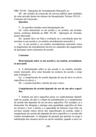 NBC TG 06 – Operações de Arrendamento Mercantil; ou 
(b) são acordos de concessão de serviço público para entidades 
do setor privado dentro do alcance da Interpretação Técnica ITG 01 – 
Contratos de Concessão. 
280 
Questões 
5. As questões tratadas nesta Interpretação são: 
(a) como determinar se um acordo é, ou contém, um arrenda-mento, 
conforme definido na NBC TG 06 – Operações de Arrenda-mento 
Mercantil; 
(b) quando deve ser feita a avaliação ou a reavaliação para de-terminar 
se um acordo é, ou contém, arrendamento mercantil; e 
(c) se um acordo é, ou contém, arrendamento mercantil, como 
os pagamentos do arrendamento devem ser separados dos pagamentos 
de quaisquer outros elementos do acordo. 
Consenso 
Determinação sobre se um acordo é, ou contém, arrendamen-to 
mercantil 
6. A determinação sobre se um acordo é, ou contém, arrenda-mento 
mercantil, deve estar baseada na essência do acordo e exige 
uma avaliação se: 
(a) o cumprimento do acordo depende do uso de ativo ou ativos 
específicos (o ativo); e 
(b) o acordo transfere o direito de usar o ativo. 
Cumprimento do acordo depende do uso de um ativo especí-fico 
7. Embora um ativo específico possa ser explicitamente identifi-cado 
no acordo, ele não é o objeto do arrendamento se o cumprimento 
do acordo não depender do uso do ativo específico. Por exemplo, se o 
fornecedor for obrigado a entregar uma quantidade específica de bens 
ou serviços e tiver o direito e a capacidade de fornecer esses bens ou 
serviços usando outros ativos não especificados no acordo, então o 
cumprimento do acordo não depende do ativo específico e o acordo não 
contém arrendamento. A obrigação de garantia que permite ou exige a 
substituição dos mesmos ativos ou ativos similares, quando o ativo es- 
 