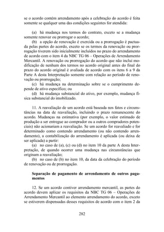 se o acordo contém arrendamento após a celebração do acordo é feita 
somente se qualquer uma das condições seguintes for atendida: 
(a) há mudança nos termos do contrato, exceto se a mudança 
somente renovar ou prorrogar o acordo; 
(b) a opção de renovação é exercida ou a prorrogação é pactua-da 
pelas partes do acordo, exceto se os termos da renovação ou pror-rogação 
tiverem sido inicialmente incluídos no prazo do arrendamento 
de acordo com o item 4 da NBC TG 06 – Operações de Arrendamento 
Mercantil. A renovação ou prorrogação do acordo que não inclui mo-dificação 
de nenhum dos termos no acordo original antes do final do 
prazo do acordo original é avaliada de acordo com os itens 6 a 9 da 
Parte A desta Interpretação somente com relação ao período de reno-vação 
ou prorrogação; 
(c) há mudança na determinação sobre se o cumprimento de-pende 
de ativo específico; ou 
(d) há mudança substancial do ativo, por exemplo, mudança fí-sica 
substancial do imobilizado. 
11. A reavaliação de um acordo está baseada nos fatos e circuns-tâncias 
na data de reavaliação, incluindo o prazo remanescente do 
acordo. Mudanças na estimativa (por exemplo, o valor estimado de 
produção a ser entregue ao comprador ou a outros compradores poten-ciais) 
não acionariam a reavaliação. Se um acordo for reavaliado e for 
determinado como contendo arrendamento (ou não contendo arren-damento), 
a contabilização do arrendamento é aplicada (ou deixa de 
282 
ser aplicada) a partir: 
(a) no caso de (a), (c) ou (d) no item 10 da parte A desta Inter-pretação, 
de quando ocorrer uma mudança nas circunstâncias que 
originam a reavaliação; 
(b) no caso de (b) no item 10, da data da celebração do período 
de renovação ou de prorrogação. 
Separação de pagamento de arrendamento de outros paga-mentos 
12. Se um acordo contiver arrendamento mercantil, as partes do 
acordo devem aplicar os requisitos da NBC TG 06 – Operações de 
Arrendamento Mercantil ao elemento arrendamento do acordo, exceto 
se estiverem dispensadas desses requisitos de acordo com o item 2 da 
 