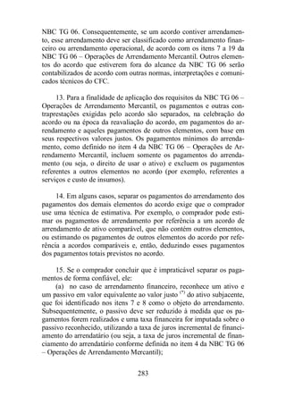 NBC TG 06. Consequentemente, se um acordo contiver arrendamen-to, 
esse arrendamento deve ser classificado como arrendamento finan-ceiro 
ou arrendamento operacional, de acordo com os itens 7 a 19 da 
NBC TG 06 – Operações de Arrendamento Mercantil. Outros elemen-tos 
do acordo que estiverem fora do alcance da NBC TG 06 serão 
contabilizados de acordo com outras normas, interpretações e comuni-cados 
283 
técnicos do CFC. 
13. Para a finalidade de aplicação dos requisitos da NBC TG 06 – 
Operações de Arrendamento Mercantil, os pagamentos e outras con-traprestações 
exigidas pelo acordo são separados, na celebração do 
acordo ou na época da reavaliação do acordo, em pagamentos do ar-rendamento 
e aqueles pagamentos de outros elementos, com base em 
seus respectivos valores justos. Os pagamentos mínimos do arrenda-mento, 
como definido no item 4 da NBC TG 06 – Operações de Ar-rendamento 
Mercantil, incluem somente os pagamentos do arrenda-mento 
(ou seja, o direito de usar o ativo) e excluem os pagamentos 
referentes a outros elementos no acordo (por exemplo, referentes a 
serviços e custo de insumos). 
14. Em alguns casos, separar os pagamentos do arrendamento dos 
pagamentos dos demais elementos do acordo exige que o comprador 
use uma técnica de estimativa. Por exemplo, o comprador pode esti-mar 
os pagamentos de arrendamento por referência a um acordo de 
arrendamento de ativo comparável, que não contém outros elementos, 
ou estimando os pagamentos de outros elementos do acordo por refe-rência 
a acordos comparáveis e, então, deduzindo esses pagamentos 
dos pagamentos totais previstos no acordo. 
15. Se o comprador concluir que é impraticável separar os paga-mentos 
de forma confiável, ele: 
(a) no caso de arrendamento financeiro, reconhece um ativo e 
um passivo em valor equivalente ao valor justo (*) do ativo subjacente, 
que foi identificado nos itens 7 e 8 como o objeto do arrendamento. 
Subsequentemente, o passivo deve ser reduzido à medida que os pa-gamentos 
forem realizados e uma taxa financeira for imputada sobre o 
passivo reconhecido, utilizando a taxa de juros incremental de financi-amento 
do arrendatário (ou seja, a taxa de juros incremental de finan-ciamento 
do arrendatário conforme definida no item 4 da NBC TG 06 
– Operações de Arrendamento Mercantil); 
 
