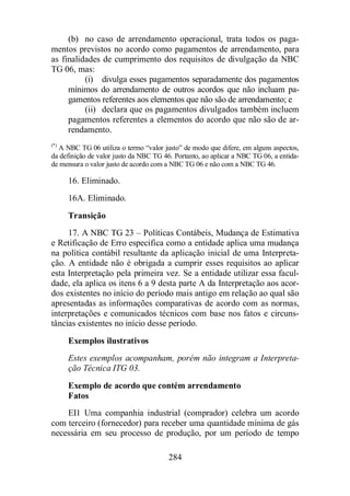 (b) no caso de arrendamento operacional, trata todos os paga-mentos 
previstos no acordo como pagamentos de arrendamento, para 
as finalidades de cumprimento dos requisitos de divulgação da NBC 
TG 06, mas: 
(i) divulga esses pagamentos separadamente dos pagamentos 
mínimos do arrendamento de outros acordos que não incluam pa-gamentos 
referentes aos elementos que não são de arrendamento; e 
(ii) declara que os pagamentos divulgados também incluem 
pagamentos referentes a elementos do acordo que não são de ar-rendamento. 
(*) A NBC TG 06 utiliza o termo “valor justo” de modo que difere, em alguns aspectos, 
da definição de valor justo da NBC TG 46. Portanto, ao aplicar a NBC TG 06, a entida-de 
mensura o valor justo de acordo com a NBC TG 06 e não com a NBC TG 46. 
16. Eliminado. 
16A. Eliminado. 
Transição 
17. A NBC TG 23 – Políticas Contábeis, Mudança de Estimativa 
e Retificação de Erro especifica como a entidade aplica uma mudança 
na política contábil resultante da aplicação inicial de uma Interpreta-ção. 
A entidade não é obrigada a cumprir esses requisitos ao aplicar 
esta Interpretação pela primeira vez. Se a entidade utilizar essa facul-dade, 
ela aplica os itens 6 a 9 desta parte A da Interpretação aos acor-dos 
existentes no início do período mais antigo em relação ao qual são 
apresentadas as informações comparativas de acordo com as normas, 
interpretações e comunicados técnicos com base nos fatos e circuns-tâncias 
existentes no início desse período. 
Exemplos ilustrativos 
Estes exemplos acompanham, porém não integram a Interpreta-ção 
284 
Técnica ITG 03. 
Exemplo de acordo que contém arrendamento 
Fatos 
EI1 Uma companhia industrial (comprador) celebra um acordo 
com terceiro (fornecedor) para receber uma quantidade mínima de gás 
necessária em seu processo de produção, por um período de tempo 
 