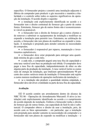 específico. O fornecedor projeta e constrói uma instalação adjacente à 
fábrica do comprador para produzir o gás necessário e mantém a titu-laridade 
e o controle sobre todos os aspectos significativos da opera-ção 
da instalação. O acordo dispõe o seguinte: 
· a instalação está explicitamente identificada no acordo e o 
fornecedor tem o direito contratual de fornecer gás a partir de outras 
fontes. Entretanto, fornecer gás de outras fontes não é economicamen-te 
viável ou praticável; 
· o fornecedor tem o direito de fornecer gás a outros clientes e 
de remover e substituir os equipamentos da instalação e modificar ou 
expandir a instalação para permitir isso. Entretanto, na celebração do 
acordo, o fornecedor não tem planos de modificar ou expandir a insta-lação. 
A instalação é projetada para atender somente às necessidades 
285 
do comprador; 
· o fornecedor é responsável por reparos, manutenção e inves-timentos 
capitalizáveis; 
· o fornecedor deve estar preparado para entregar uma quanti-dade 
mínima de gás a cada mês; 
· a cada mês, o comprador pagará uma taxa fixa de capacidade e 
uma taxa variável com base na produção real obtida. O comprador deve 
pagar a taxa fixa de capacidade, independentemente de obter ou não 
alguma parte da produção da instalação. A taxa variável inclui os custos 
reais de energia da instalação, que totalizam aproximadamente 90 por 
cento dos custos variáveis totais da instalação. O fornecedor está sujeito 
a custos maiores resultantes de operações ineficientes da instalação; e 
· se a instalação não produzir a quantidade mínima estipulada, o 
fornecedor deve devolver a totalidade ou parte da taxa fixa de capacidade. 
Avaliação 
EI2 O acordo contém um arrendamento dentro do alcance da 
NBC TG 06 – Operações de Arrendamento Mercantil. O ativo (a ins-talação) 
está explicitamente identificado no acordo e o cumprimento 
do acordo depende da instalação. Embora o fornecedor tenha o direito 
de fornecer gás de outras fontes, sua capacidade de fazê-lo não é subs-tancial. 
O comprador obteve o direito de usar a instalação, pois, de 
acordo com os fatos apresentados – em particular, que a instalação 
está projetada para atender somente às necessidades do comprador e o 
fornecedor não tem planos de expandir ou modificar a instalação – é 
 