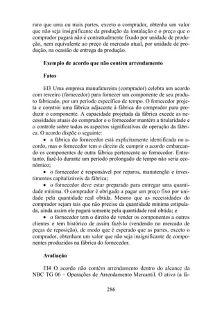 raro que uma ou mais partes, exceto o comprador, obtenha um valor 
que não seja insignificante da produção da instalação e o preço que o 
comprador pagará não é contratualmente fixado por unidade de produ-ção, 
nem equivalente ao preço de mercado atual, por unidade de pro-dução, 
na ocasião de entrega da produção. 
Exemplo de acordo que não contém arrendamento 
Fatos 
EI3 Uma empresa manufatureira (comprador) celebra um acordo 
com terceiro (fornecedor) para fornecer um componente de seu produ-to 
fabricado, por um período específico de tempo. O fornecedor proje-ta 
e constrói uma fábrica adjacente à fábrica do comprador para pro-duzir 
o componente. A capacidade projetada da fábrica excede as ne-cessidades 
atuais do comprador e o fornecedor mantém a titularidade e 
o controle sobre todos os aspectos significativos de operação da fábri-ca. 
O acordo dispõe o seguinte: 
· a fábrica do fornecedor está explicitamente identificada no a-cordo, 
mas o fornecedor tem o direito de cumprir o acordo embarcan-do 
os componentes de outra fábrica pertencente ao fornecedor. Entre-tanto, 
fazê-lo durante um período prolongado de tempo não seria eco-nômico; 
· o fornecedor é responsável por reparos, manutenção e inves-timentos 
capitalizáveis da fábrica; 
· o fornecedor deve estar preparado para entregar uma quanti-dade 
mínima. O comprador é obrigado a pagar um preço fixo por uni-dade 
pela quantidade real obtida. Mesmo que as necessidades do 
comprador sejam tais que não precise da quantidade mínima estipula-da, 
ainda assim ele pagará somente pela quantidade real obtida; e 
· o fornecedor tem o direito de vender os componentes a outros 
clientes e tem histórico de assim fazê-lo (vendendo no mercado de 
peças de reposição), de modo que é esperado que as partes, exceto o 
comprador, obtenham um valor que não seja insignificante de compo-nentes 
produzidos na fábrica do fornecedor. 
286 
Avaliação 
EI4 O acordo não contém arrendamento dentro do alcance da 
NBC TG 06 – Operações de Arrendamento Mercantil. O ativo (a fá- 
 