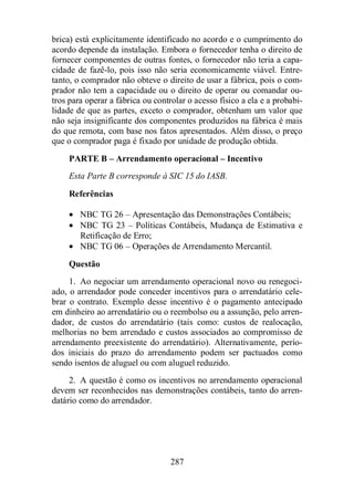 brica) está explicitamente identificado no acordo e o cumprimento do 
acordo depende da instalação. Embora o fornecedor tenha o direito de 
fornecer componentes de outras fontes, o fornecedor não teria a capa-cidade 
de fazê-lo, pois isso não seria economicamente viável. Entre-tanto, 
o comprador não obteve o direito de usar a fábrica, pois o com-prador 
não tem a capacidade ou o direito de operar ou comandar ou-tros 
para operar a fábrica ou controlar o acesso físico a ela e a probabi-lidade 
de que as partes, exceto o comprador, obtenham um valor que 
não seja insignificante dos componentes produzidos na fábrica é mais 
do que remota, com base nos fatos apresentados. Além disso, o preço 
que o comprador paga é fixado por unidade de produção obtida. 
PARTE B – Arrendamento operacional – Incentivo 
Esta Parte B corresponde à SIC 15 do IASB. 
Referências 
· NBC TG 26 – Apresentação das Demonstrações Contábeis; 
· NBC TG 23 – Políticas Contábeis, Mudança de Estimativa e 
Retificação de Erro; 
· NBC TG 06 – Operações de Arrendamento Mercantil. 
Questão 
1. Ao negociar um arrendamento operacional novo ou renegoci-ado, 
o arrendador pode conceder incentivos para o arrendatário cele-brar 
o contrato. Exemplo desse incentivo é o pagamento antecipado 
em dinheiro ao arrendatário ou o reembolso ou a assunção, pelo arren-dador, 
de custos do arrendatário (tais como: custos de realocação, 
melhorias no bem arrendado e custos associados ao compromisso de 
arrendamento preexistente do arrendatário). Alternativamente, perío-dos 
iniciais do prazo do arrendamento podem ser pactuados como 
sendo isentos de aluguel ou com aluguel reduzido. 
2. A questão é como os incentivos no arrendamento operacional 
devem ser reconhecidos nas demonstrações contábeis, tanto do arren-datário 
287 
como do arrendador. 
 