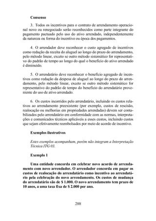 Consenso 
3. Todos os incentivos para o contrato de arrendamento operacio-nal 
novo ou renegociado serão reconhecidos como parte integrante do 
pagamento pactuado pelo uso do ativo arrendado, independentemente 
da natureza ou forma do incentivo ou época dos pagamentos. 
4. O arrendador deve reconhecer o custo agregado de incentivos 
como redução da receita do aluguel ao longo do prazo do arrendamento, 
pelo método linear, exceto se outro método sistemático for representati-vo 
do padrão de tempo ao longo do qual o benefício do ativo arrendado 
288 
é diminuído. 
5. O arrendatário deve reconhecer o benefício agregado de incen-tivos 
como redução da despesa de aluguel ao longo do prazo do arren-damento, 
pelo método linear, exceto se outro método sistemático for 
representativo do padrão de tempo do benefício do arrendatário prove-niente 
do uso de ativo arrendado. 
6. Os custos incorridos pelo arrendatário, incluindo os custos rela-tivos 
ao arrendamento preexistente (por exemplo, custos de rescisão, 
realocação ou melhorias em propriedades arrendadas) devem ser conta-bilizados 
pelo arrendatário em conformidade com as normas, interpreta-ções 
e comunicados técnicos aplicáveis a esses custos, incluindo custos 
que sejam efetivamente reembolsados por meio de acordo de incentivo. 
Exemplos ilustrativos 
Estes exemplos acompanham, porém não integram a Interpretação 
Técnica ITG 03. 
Exemplo 1 
Uma entidade concorda em celebrar novo acordo de arrenda-mento 
com novo arrendador. O arrendador concorda em pagar os 
custos de realocação do arrendatário como incentivo ao arrendatá-rio 
pela celebração do novo arrendamento. Os custos de mudança 
do arrendatário são de $ 1.000. O novo arrendamento tem prazo de 
10 anos, a uma taxa fixa de $ 2.000 por ano. 
 