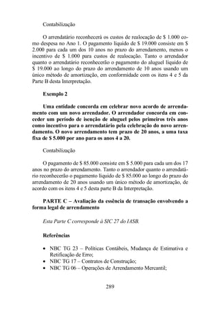289 
Contabilização 
O arrendatário reconhecerá os custos de realocação de $ 1.000 co-mo 
despesa no Ano 1. O pagamento líquido de $ 19.000 consiste em $ 
2.000 para cada um dos 10 anos no prazo do arrendamento, menos o 
incentivo de $ 1.000 para custos de realocação. Tanto o arrendador 
quanto o arrendatário reconhecerão o pagamento do aluguel líquido de 
$ 19.000 ao longo do prazo do arrendamento de 10 anos usando um 
único método de amortização, em conformidade com os itens 4 e 5 da 
Parte B desta Interpretação. 
Exemplo 2 
Uma entidade concorda em celebrar novo acordo de arrenda-mento 
com um novo arrendador. O arrendador concorda em con-ceder 
um período de isenção de aluguel pelos primeiros três anos 
como incentivo para o arrendatário pela celebração do novo arren-damento. 
O novo arrendamento tem prazo de 20 anos, a uma taxa 
fixa de $ 5.000 por ano para os anos 4 a 20. 
Contabilização 
O pagamento de $ 85.000 consiste em $ 5.000 para cada um dos 17 
anos no prazo do arrendamento. Tanto o arrendador quanto o arrendatá-rio 
reconhecerão o pagamento líquido de $ 85.000 ao longo do prazo do 
arrendamento de 20 anos usando um único método de amortização, de 
acordo com os itens 4 e 5 desta parte B da Interpretação. 
PARTE C – Avaliação da essência de transação envolvendo a 
forma legal de arrendamento 
Esta Parte C corresponde à SIC 27 do IASB. 
Referências 
· NBC TG 23 – Políticas Contábeis, Mudança de Estimativa e 
Retificação de Erro; 
· NBC TG 17 – Contratos de Construção; 
· NBC TG 06 – Operações de Arrendamento Mercantil; 
 