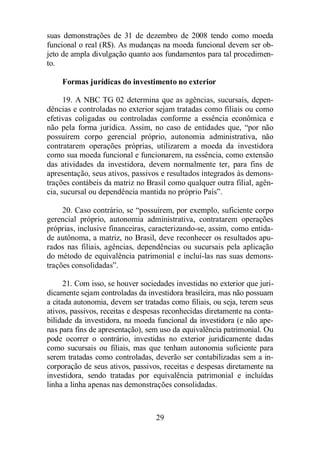 suas demonstrações de 31 de dezembro de 2008 tendo como moeda 
funcional o real (R$). As mudanças na moeda funcional devem ser ob-jeto 
de ampla divulgação quanto aos fundamentos para tal procedimen-to. 
Formas jurídicas do investimento no exterior 
19. A NBC TG 02 determina que as agências, sucursais, depen-dências 
e controladas no exterior sejam tratadas como filiais ou como 
efetivas coligadas ou controladas conforme a essência econômica e 
não pela forma jurídica. Assim, no caso de entidades que, “por não 
possuírem corpo gerencial próprio, autonomia administrativa, não 
contratarem operações próprias, utilizarem a moeda da investidora 
como sua moeda funcional e funcionarem, na essência, como extensão 
das atividades da investidora, devem normalmente ter, para fins de 
apresentação, seus ativos, passivos e resultados integrados às demons-trações 
contábeis da matriz no Brasil como qualquer outra filial, agên-cia, 
sucursal ou dependência mantida no próprio País”. 
20. Caso contrário, se “possuírem, por exemplo, suficiente corpo 
gerencial próprio, autonomia administrativa, contratarem operações 
próprias, inclusive financeiras, caracterizando-se, assim, como entida-de 
autônoma, a matriz, no Brasil, deve reconhecer os resultados apu-rados 
nas filiais, agências, dependências ou sucursais pela aplicação 
do método de equivalência patrimonial e incluí-las nas suas demons-trações 
29 
consolidadas”. 
21. Com isso, se houver sociedades investidas no exterior que juri-dicamente 
sejam controladas da investidora brasileira, mas não possuam 
a citada autonomia, devem ser tratadas como filiais, ou seja, terem seus 
ativos, passivos, receitas e despesas reconhecidas diretamente na conta-bilidade 
da investidora, na moeda funcional da investidora (e não ape-nas 
para fins de apresentação), sem uso da equivalência patrimonial. Ou 
pode ocorrer o contrário, investidas no exterior juridicamente dadas 
como sucursais ou filiais, mas que tenham autonomia suficiente para 
serem tratadas como controladas, deverão ser contabilizadas sem a in-corporação 
de seus ativos, passivos, receitas e despesas diretamente na 
investidora, sendo tratadas por equivalência patrimonial e incluídas 
linha a linha apenas nas demonstrações consolidadas. 
 
